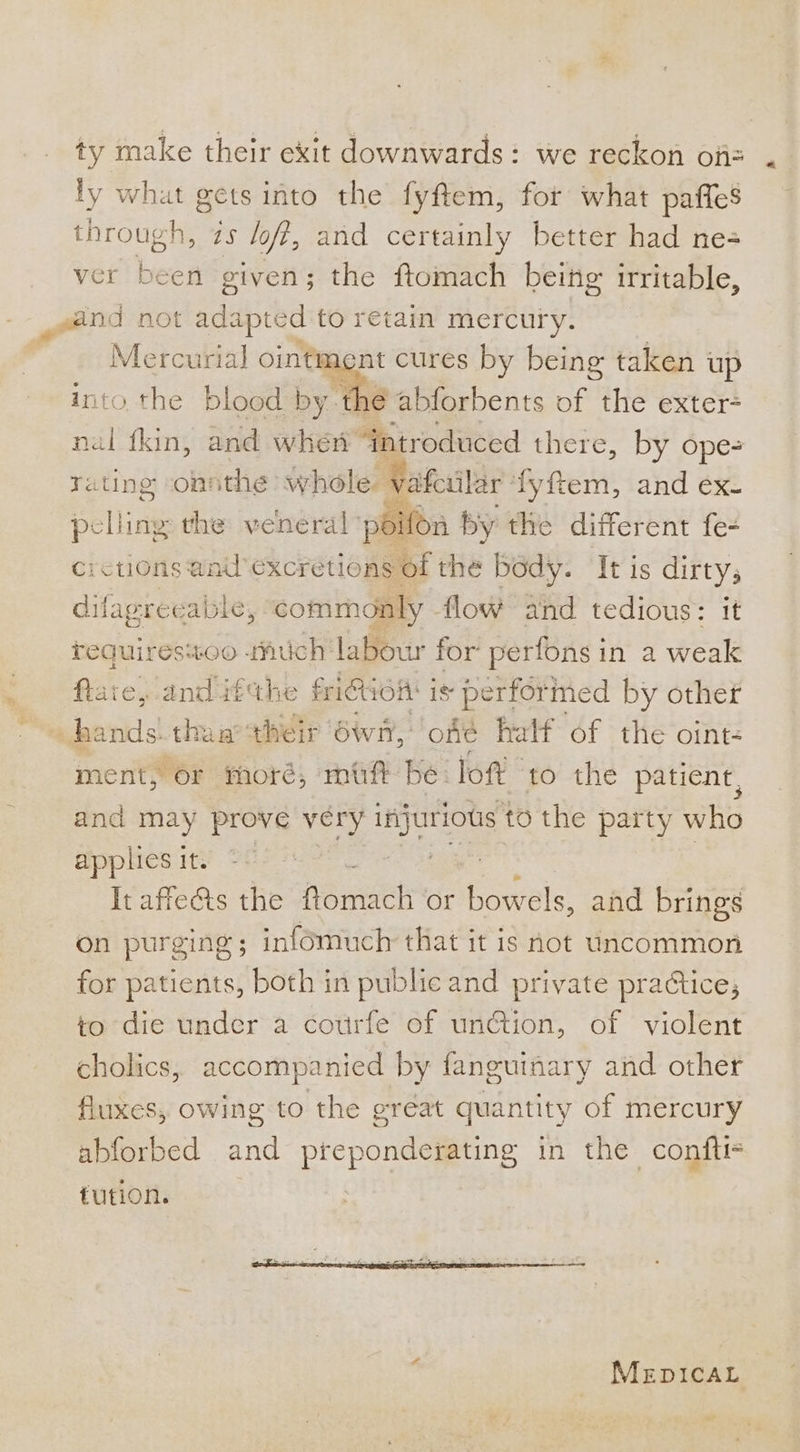 ty make their exit downwards: we reckon oii ly what gets into the fyftem, for what paffes through, zs fof, and certainly better had ne= ver been given; the ftomach being irritable, Mercurial ointment cures by being taken up into the blood by thé abforbents of the exter- nal fkin, and when “introduced there, by ope- rating onsthe whole vafciilar ‘fyftem, and ex- rif n by the different fe- crctions and excretions of the body. It is dirty; difagreeable, commonly flow and tedious: it pelling the veneral ‘por FF requires%oo uch labour for perfons in a weak flate, anditthe fidien is performed by other ment, or moré, mf be lof to the patient, and may prove véry injurious to the party who applies it. &lt;&lt; : Jigar : , It affe&amp;ts the ftomach or bowels, and brings on purging ; infomuch that it is not uncommon for patients, both in public and private practice; to die under a courfe of un@tion, of violent cholics, accompanied by fanguinary and other fluxes, owing to the great quantity of mercury abforbed and preponderating in the confti- tution. | MEpICcCAL ~s