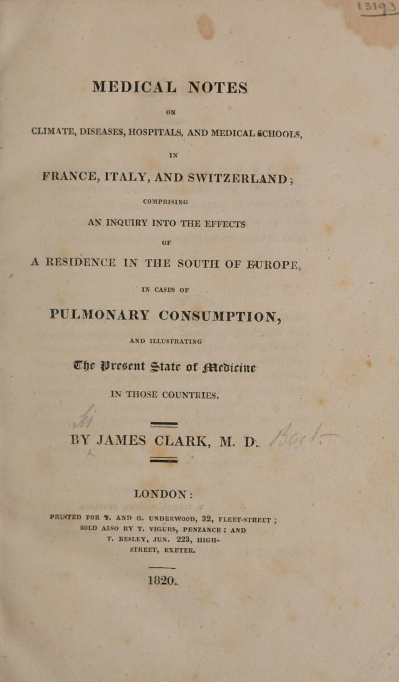 MEDICAL NOTES ON CLIMATE, DISEASES, HOSPITALS, AND MEDICAL 8CHOOLS, IN FRANCE, ITALY, AND SWITZERLAND ; COMPRISING AN INQUIRY INTO THE EFFECTS OF IN CASES OF PULMONARY CONSUMPTION, AND ILLUSTRATING Che Present State of Medicine IN THOSE COUNTRIES. a BY JAMES CLARK, M. D. LONDON: PRINTED FOR ¥. AND G. UNDERWOOD, 32, FLEET-STREET 3 SOLD ALSO BY T, VIGURS, PENZANCE: AND T. BESLEY, JUN. 223, HIGH- STREET, EXETER, 1820. tS19\