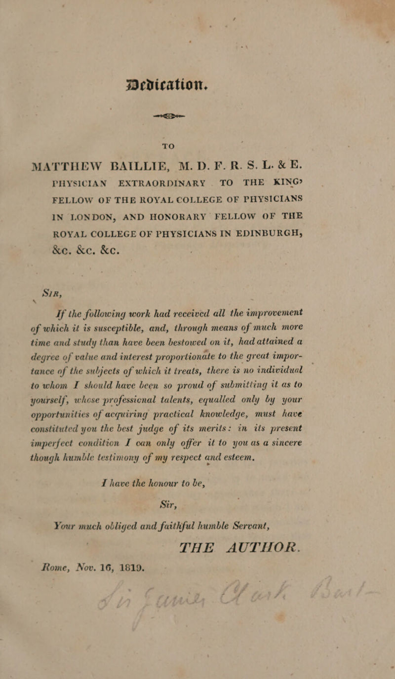 Dedication. TO MATTHEW BAILLIE, M.D. F.R.S.L. & E. PHYSICIAN EXTRAORDINARY TO THE KING? FELLOW OF THE ROYAL COLLEGE OF PHYSICIANS IN LONDON, AND HONORARY FELLOW OF THE ROYAL COLLEGE OF PHYSICIANS IN EDINBURGH, &e. &ec. &e. S7R, 7 If the following work had received all the improvement of which it is susceptible, and, through means of much more time and study than have been bestowed on it, had attained a degree of value and interest proportionate to the great impor- tance of the subjects of which it treats, there is no individual to whom I should have been so proud of submitting tt as to yourself, whose professional talents, equalled only by your opportunities of acquiring practical knowledge, must have constituted you the best judge of its merits: in its present imperfect condition I can only offer it to you as a sincere though humble testimony of my respect and esteem, T have the honour to be, Sir, Your much obliged and faithful humble Servant, THE AUTHOR. Rome, Nov. 16, 1819.