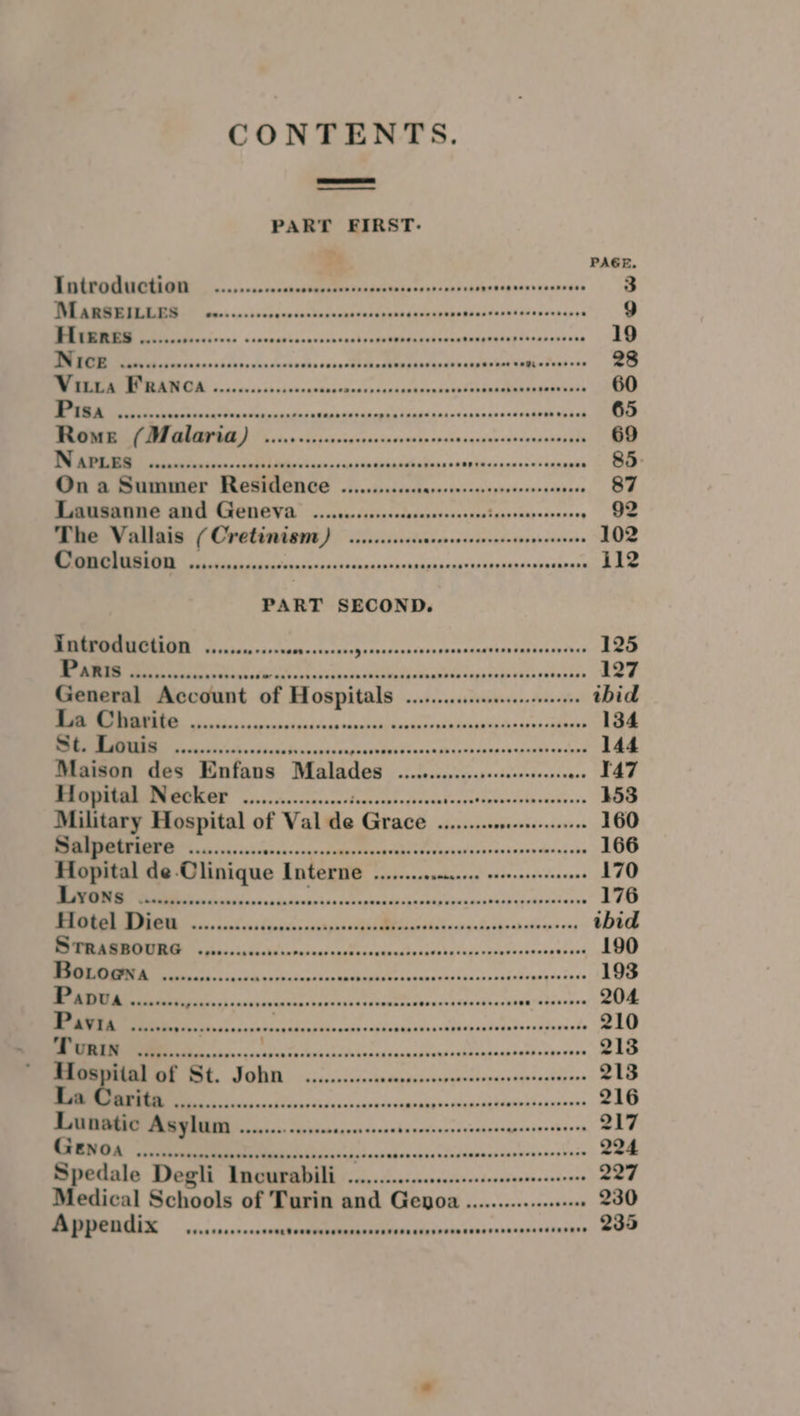 CONTENTS. PART FIRST- + PAGE iene ee cs sn ieaidibchesesdipedsasbesepsarenccsoten 3 a DO cp dathamanaddondanediadenshneps 9 a le Sa ade red onsaadathab ethan poune 19 Sa dasacub bbe duvdanbnthe cos ectl Sinalaenibtaedes catisles Uh A Ss 28 a A i 60 Nn cuahnercedehipe eben 65 RNS 650 sis cn cidcesetscnen ip orsinsqesansptaneveneiene 69 EERIE SPSS EE or ve Pn A Rr oe 85. On o Summer Residence .........ccccccsecorsseseyrosccscscvense 87 Lausanne and Genevar ....c......-.ccceseseceseeees tt a 92 The Vallais ( Cretinism Deis heathens ctuapsasegepesens 102 ia consent cadlivesdnsianesurpabnans i112 PART SECOND. Introduction ...........00 Hit SD aieaacach ame etaiticn tintdoe ted 125 RS Nee lp erbsvaaneelaphve 127 General Account of Hospitals «0.0.0... ibid or a cds lecasaeah 134 Aono ccc onc cvstesdsensn peinns sasennssuathen tend 144 Maison des Enfans Malades OE Lis Rea Sad ons aE MMMIEMN@OMGE 6 ,...cccccccssce deowctsacyosees Sys COR SR 153 Military Hospital of Val de MRI | caciuiaaiveebsdreions vt 160 ISS tale. LES a eee 166 Hopital de Clinique Interne ........ccccee ceceeseeseeeaes 170 ics Lat en aushaph uted santeone 176 IN tesa taks Gakic BALMER ech nanss Sa vhinad enon’ voy ibid Nee da Ves conhaehaed 190 a , satadingngas sess 193 PADUA isasest, Eile suid nite Sesthendn dicctpinaseitterinaskoe a 204 of hee NES CN SRST EES 2 210 LT ES ae SOULE SARIN SS ROE me SR TPR eR 213 si setedaghipece 213 Teen eae sinanseuse 216 ei cocgninvocsesvoseaesceaseninetbaven 217 SUA See sc swecntenvuenensinie 224 Spedale Degli Incurabilli ................:.:cssccssesesseeenees 227 Medical Schools of Turin and Genoa ...........010000 230 I ake 2 Ey 235
