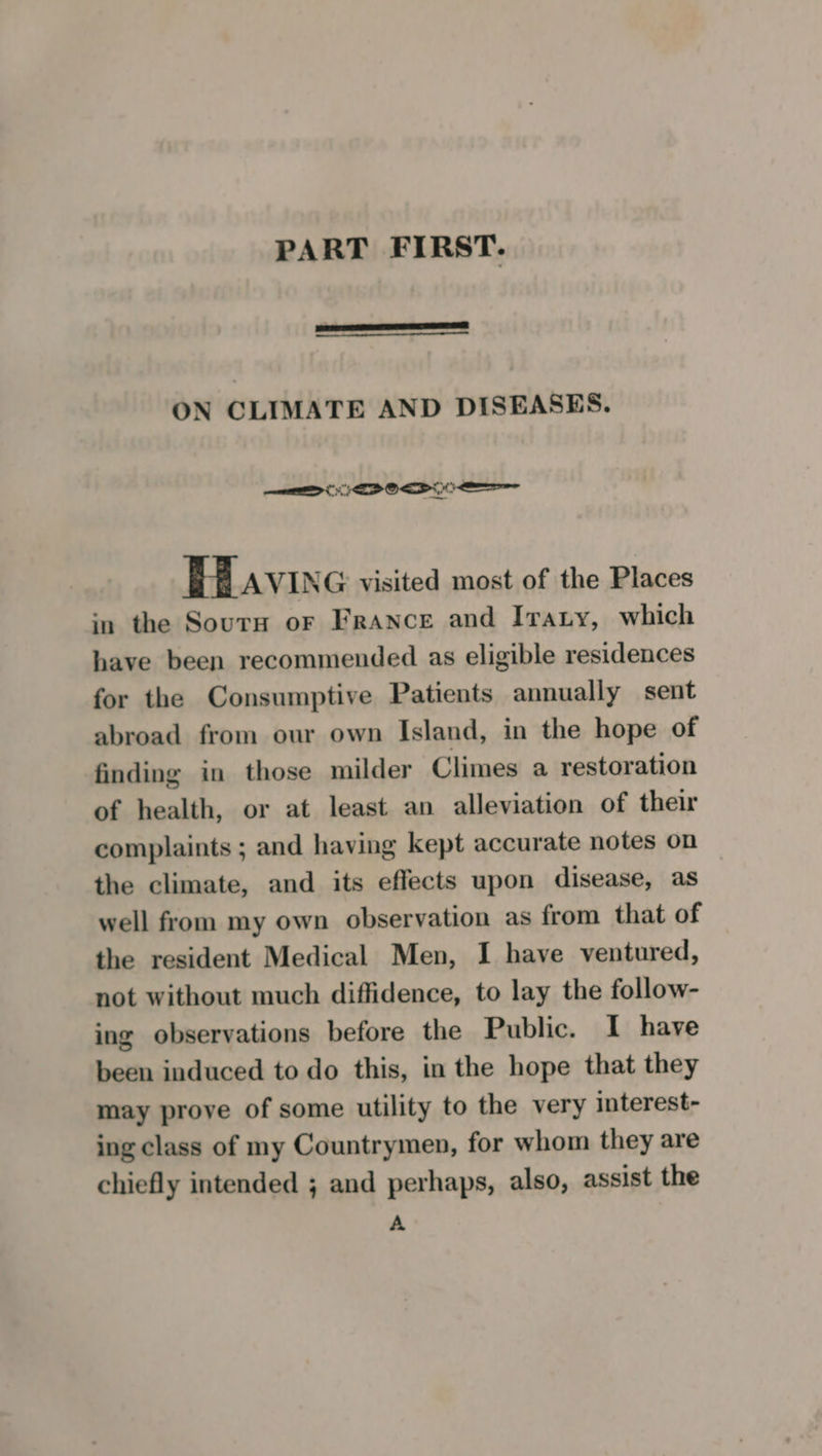 ON CLIMATE AND DISEASES. &gt; EDP OI OE HAvIne visited most of the Places in the Sourn or France and Iraty, which have been recommended as eligible residences for the Consumptive Patients annually sent abroad from our own Island, in the hope of finding in those milder Climes a restoration of health, or at least an alleviation of their complaints ; and having kept accurate notes on the climate, and its effects upon disease, as well from my own observation as from that of the resident Medical Men, I have ventured, not without much diffidence, to lay the follow- ing observations before the Public. I have been induced to do this, in the hope that they may prove of some utility to the very interest- ing class of my Countrymen, for whom they are chiefly intended ; and perhaps, also, assist the A
