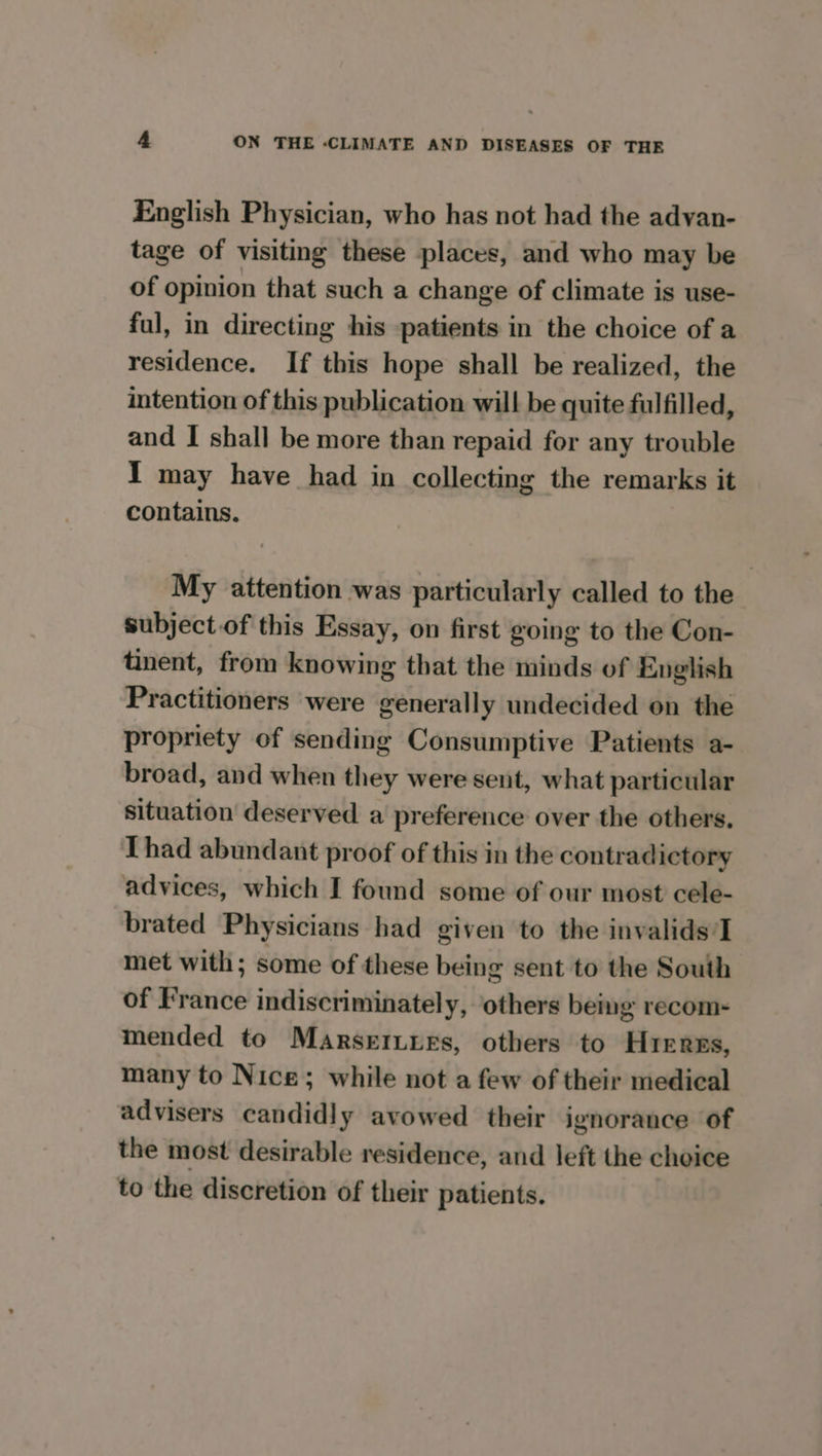 English Physician, who has not had the advan- tage of visiting these places, and who may be of opinion that such a change of climate is use- ful, in directing his patients in the choice of a residence. If this hope shall be realized, the intention of this publication will be quite fulfilled, and I shall be more than repaid for any trouble I may have had in collecting the remarks it contains. My attention was particularly called to the subject.of this Essay, on first going to the Con- tinent, from knowing that the minds of English Practitioners were generally undecided on the propriety of sending Consumptive Patients a- broad, and when they were sent, what particular situation deserved a preference over the others. Thad abundant proof of this in the contradictory advices, which I found some of our most cele- brated Physicians had given to the invalids’I met with; some of these being sent to the South of France indiscriminately, others being recom- mended to Marseriyes, others to Hreres, many to Nice; while not a few of their medical advisers candidly avowed their ignorance of the most desirable residence, and left the choice to the discretion of their patients.