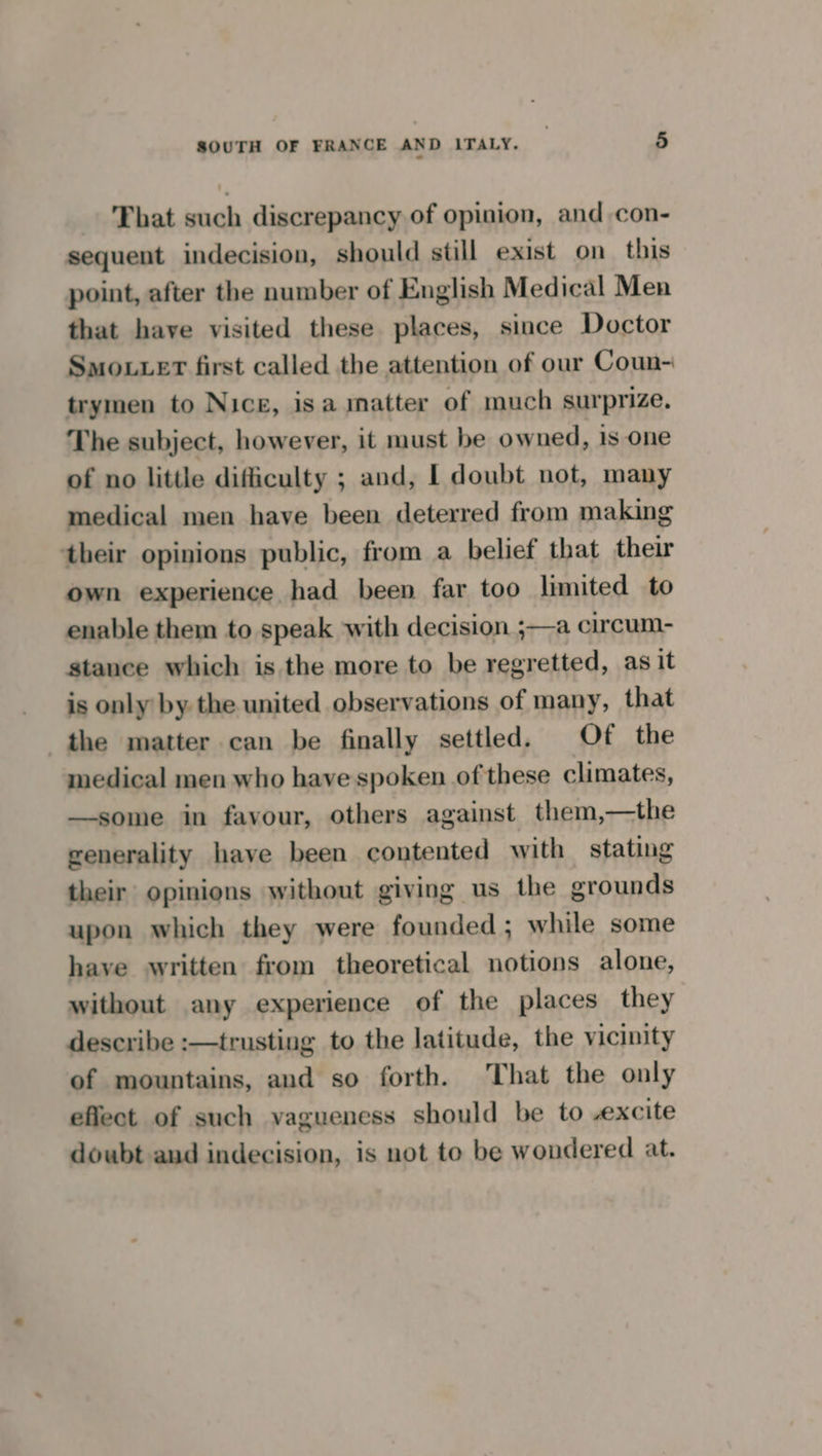 That such discrepancy of opinion, and con- sequent indecision, should still exist on this point, after the number of English Medical Men that have visited these places, since Doctor SmoLLeT first called the attention of our Coun- trymen to Nice, isa matter of much surprize. The subject, however, it must be owned, Is one of no little difficulty ; and, | doubt not, many medical men have been deterred from making their opinions public, from a belief that their own experience had been far too limited to enable them to speak with decision ;—a circum- stance which is the more to be regretted, as it is only by the united observations of many, that the matter can be finally settled. Of the medical men who have spoken of these climates, —some in favour, others against them,—the generality have been contented with stating their opinions without giving us the grounds upon which they were founded; while some have written from theoretical notions alone, without any experience of the places they describe :—trusting to the latitude, the vicinity of mountains, and so forth. That the only eflect of such vagueness should be to excite doubt and indecision, is not to be wondered at.