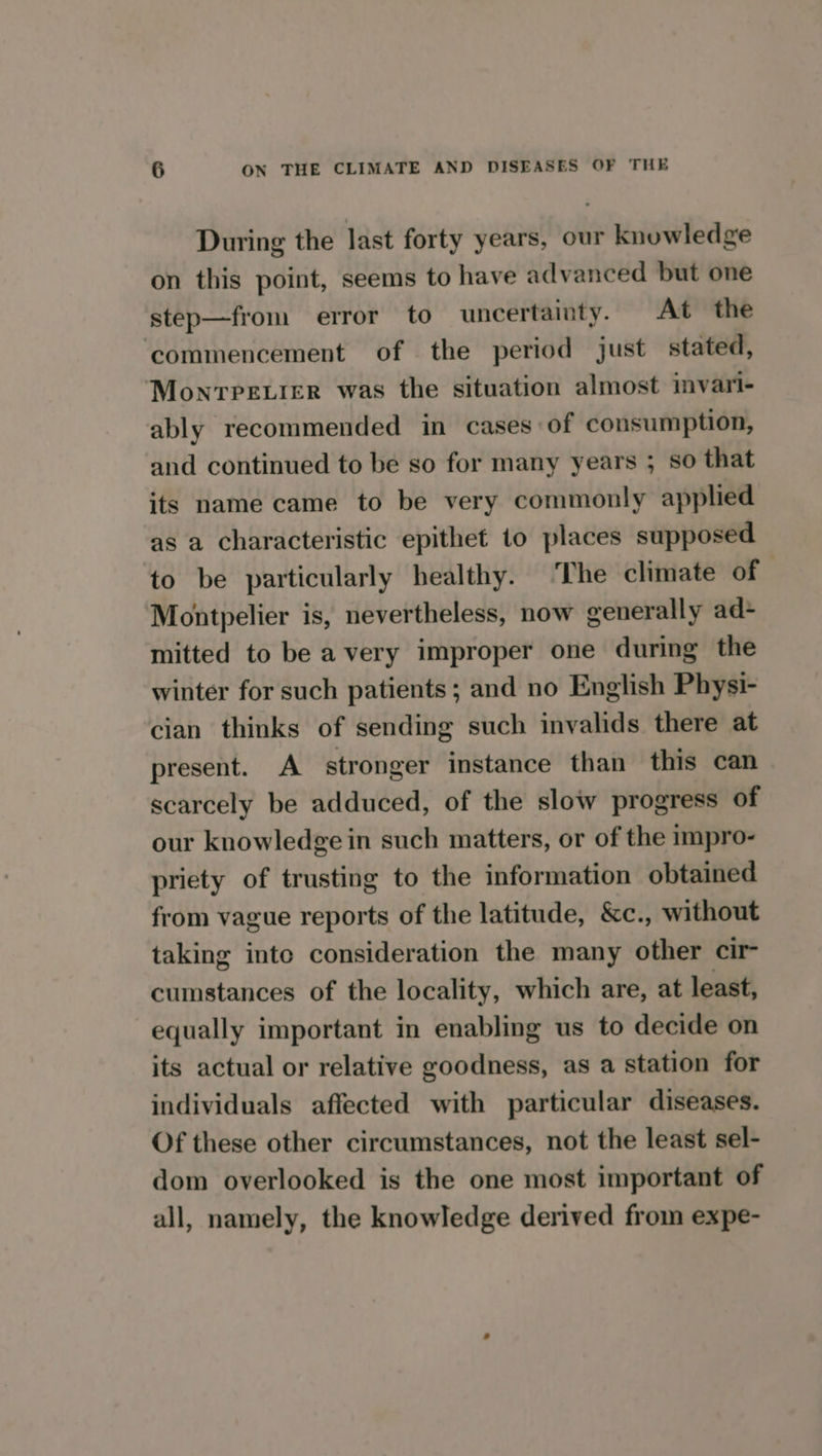 During the last forty years, our knowledge on this point, seems to have advanced but one step—from error to uncertainty. At the ‘commencement of the period just stated, Monvrpevier was the situation almost invari- ably recommended in cases of consumption, and continued to be so for many years ; so that its name came to be very commonly applied as a characteristic epithet to places supposed to be particularly healthy. The climate of : Montpelier is, nevertheless, now generally ad- mitted to be a very improper one during the winter for such patients ; and no English Physi- cian thinks of sending such invalids there at present. A stronger instance than this can scarcely be adduced, of the slow progress of our knowledge in such matters, or of the impro- priety of trusting to the information obtained from vague reports of the latitude, &c., without taking into consideration the many other cir cumstances of the locality, which are, at least, equally important in enabling us to decide on its actual or relative goodness, as a station for individuals affected with particular diseases. Of these other circumstances, not the least sel- dom overlooked is the one most important of all, namely, the knowledge derived from expe-