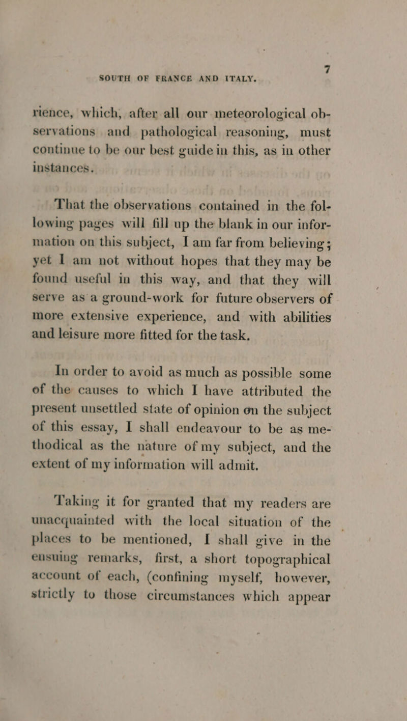 rience, which, after all our meteorological ob- servations and pathological reasoning, must continue to be our best guide in this, as in other instances. That the observations contained in the fol- lowing pages will fill up the blank in our infor- mation on this subject, I am far from believing ; yet L am not without hopes that they may be found useful in this way, and that they will serve as a ground-work for future observers of more extensive experience, and with abilities and leisure more fitted for the task. In order to avoid as much as possible some of the causes to which I have attributed the present unsettled state of opinion on the subject of this essay, I shall endeavour to be as me- thodical as the nature of my subject, and the extent of my information will admit. Taking it for granted that my readers are unacquainted with the local situation of the places to be mentioned, [ shall give in the eusuing remarks, first, a short topographical account of each, (confining myself, however, strictly to those circumstances which appear