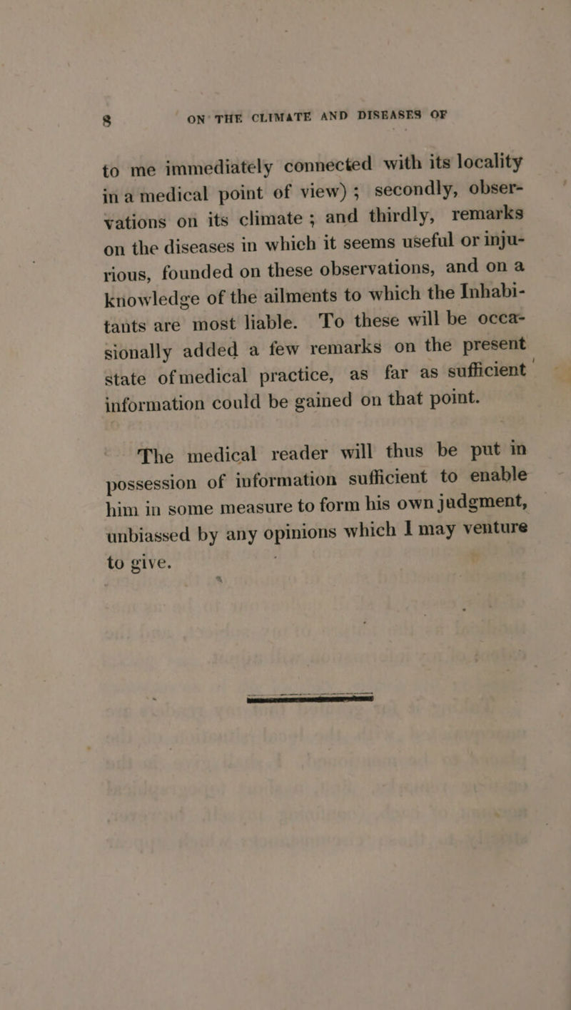 to me immediately connected with its locality ina medical point of view); secondly, obser- vations on its climate ; and thirdly, remarks on the diseases in which it seems useful or inju- rious, founded on these observations, and on a knowledge of the ailments to which the Inhabi- tants are most liable. To these will be occa- sionally added a few remarks on the present State of medical practice, as far as sufficient information could be gained on that point. The medical reader will thus be put in possession of information sufficient to enable him in some measure to form his own jadgment, unbiassed by any opinions which I may venture to give. . : %