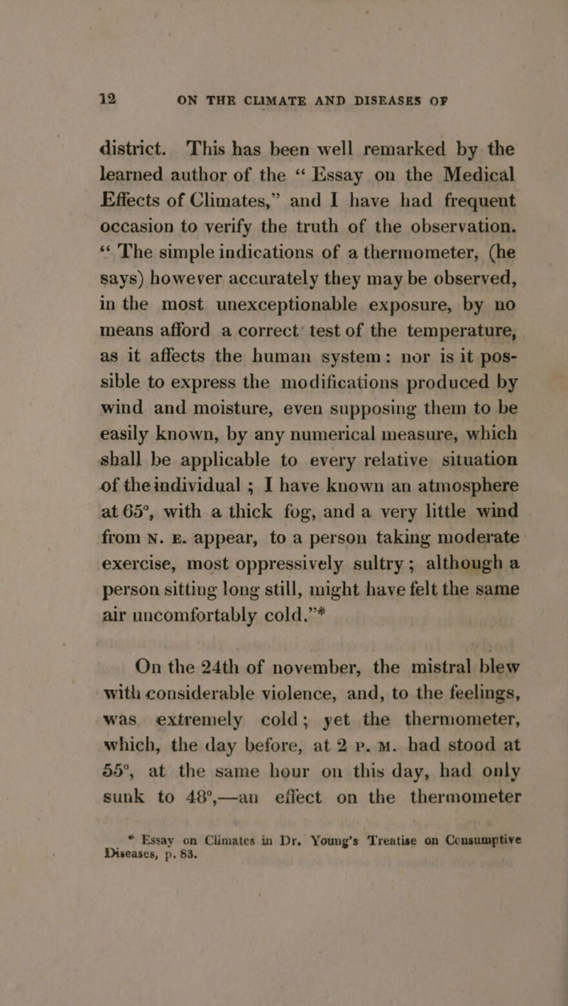 district. This has been well remarked by the learned author of the ‘“‘ Essay on the Medical Effects of Climates,” and I have had frequent occasion to verify the truth of the observation. ‘* The simple indications of a thermometer, (he says) however accurately they may be observed, in the most unexceptionable exposure, by no means afford a correct’ test of the temperature, as it affects the human system: nor is it pos- sible to express the modifications produced by wind and moisture, even supposing them to be easily known, by any numerical measure, which shall be applicable to every relative situation of the individual ; I have known an atmosphere at 65°, with a thick fog, and a very little wind from N. E. appear, to a person taking moderate exercise, most oppressively sultry; although a person sitting long still, might have felt the same air uncomfortably cold.’* On the 24th of november, the mistral blew with considerable violence, and, to the feelings, was. extremely cold; yet the thermometer, which, the day before, at 2 p.m. had stood at 55°, at the same hour on this day, had only sunk to 48°,—an eflect on the thermometer _ * Essay on Climates in Dr. Young’s ‘Treatise on Consumptive Diseases, p. 83.