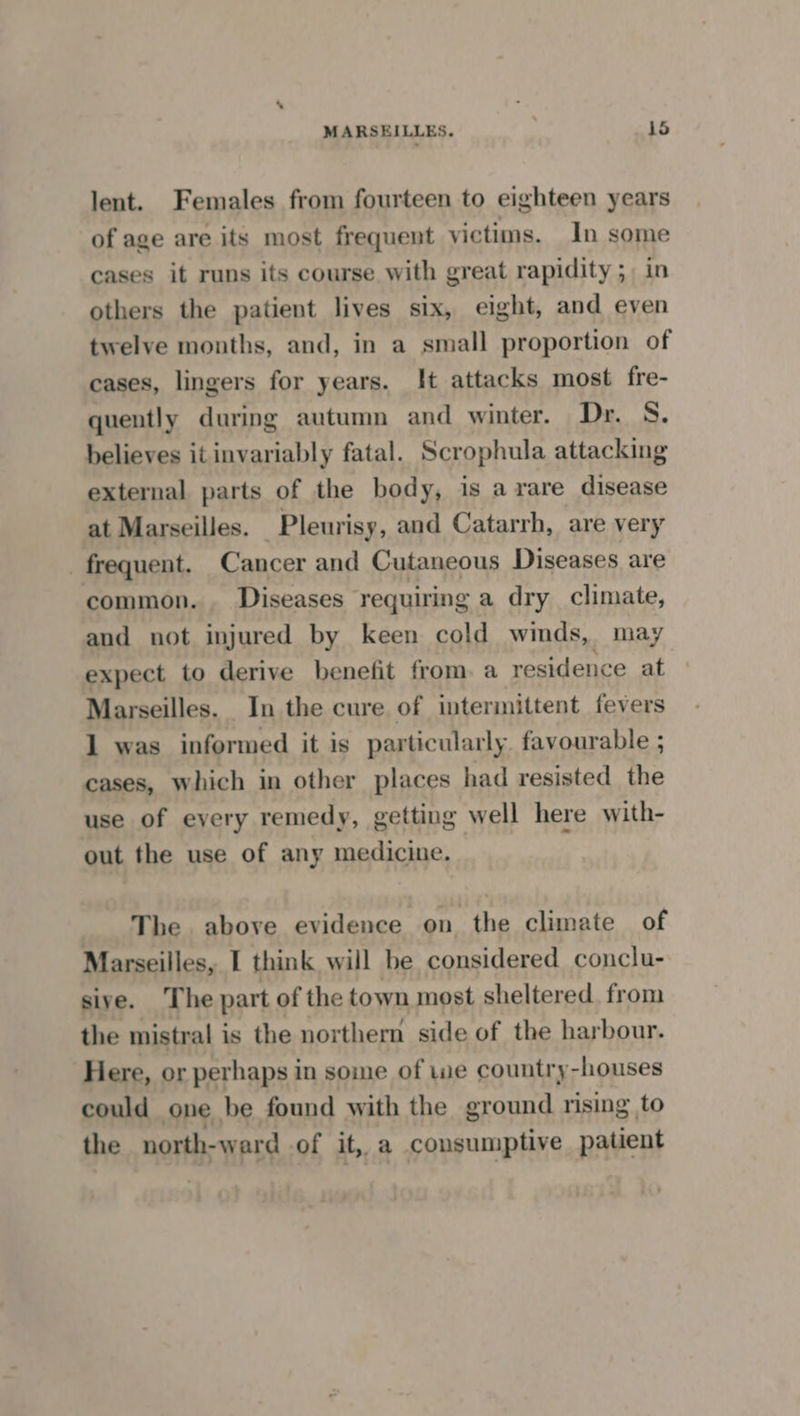 lent. Females from fourteen to eighteen years of age are its most frequent victims. In some cases it runs its course with great rapidity ;, in others the patient lives six, eight, and even twelve months, and, in a small proportion of cases, lingers for years. It attacks most fre- quently during autumn and winter. Dr. S. believes it invariably fatal. Scrophula attacking external parts of the body, is arare disease at Marseilles. Pleurisy, and Catarrh, are very frequent. Cancer and Cutaneous Diseases are common. Diseases requiring a dry climate, and not injured by keen cold winds, may expect to derive benefit from. a residence at Marseilles. In the cure of intermittent fevers 1 was informed it is particularly. favourable ; cases, which in other places had resisted the use of every remedy, getting well here with- out the use of any medicine. The above evidence on. the climate of Marseilles, I think will be considered conclu- sive. The part of the town most sheltered. from the mistral is the northern side of the harbour. Here, or perhaps in some of wwe country-houses could one be found with the ground rising to the north-ward of it, a consumptive patient