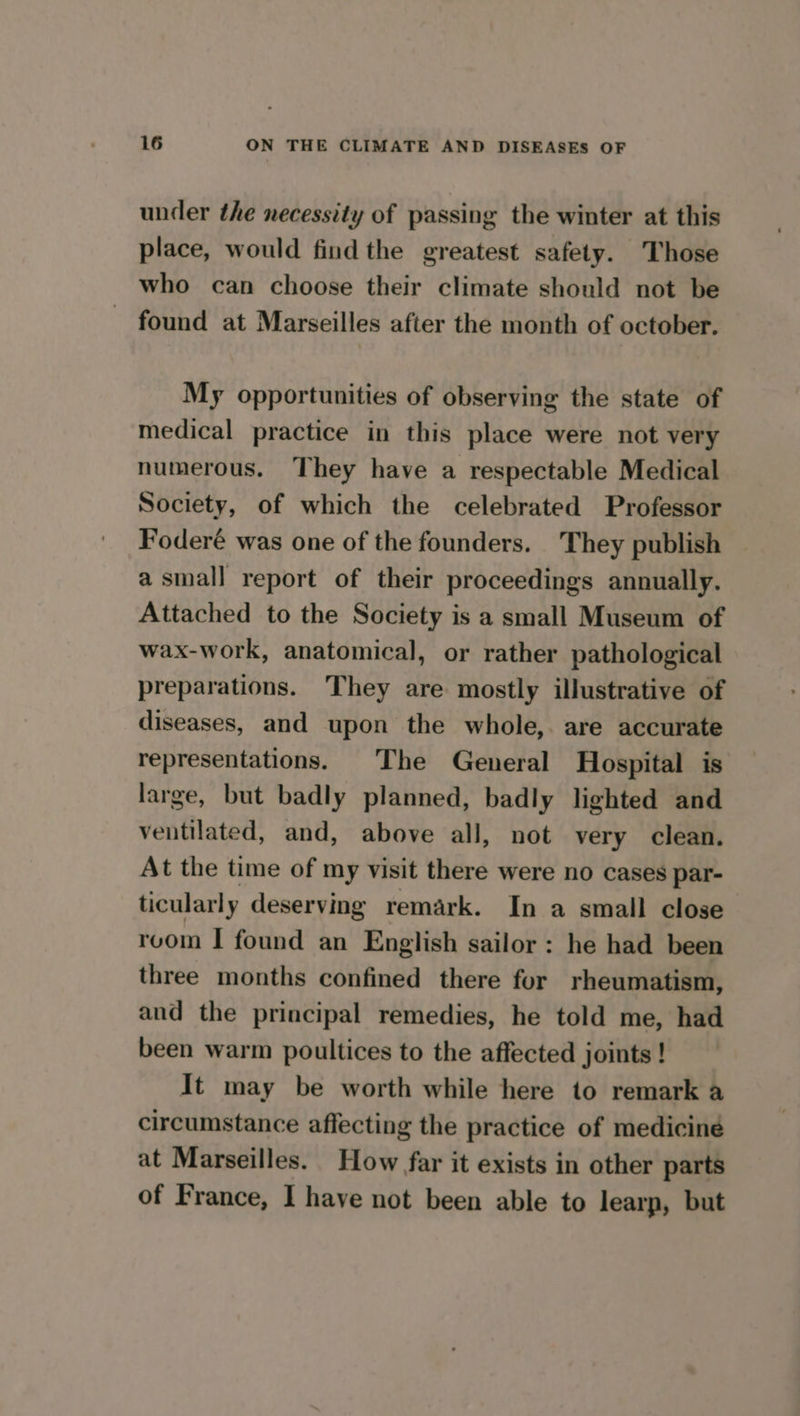 under the necessity of passing the winter at this place, would find the greatest safety. Those who can choose their climate should not be found at Marseilles after the month of october. My opportunities of observing the state of medical practice in this place were not very numerous. They have a respectable Medical Society, of which the celebrated Professor Foderé was one of the founders. They publish a small report of their proceedings annually. Attached to the Society is a small Museum of wax-work, anatomical, or rather pathological preparations. They are mostly illustrative of diseases, and upon the whole, are accurate representations. The General Hospital is large, but badly planned, badly lighted and ventilated, and, above all, not very clean. At the time of my visit there were no cases par- ticularly deserving remark. In a small close room I found an English sailor : he had been three months confined there fur rheumatism, and the principal remedies, he told me, had been warm poultices to the affected joints ! It may be worth while here to remark a circumstance affecting the practice of medicine at Marseilles. How far it exists in other parts of France, I have not been able to learp, but
