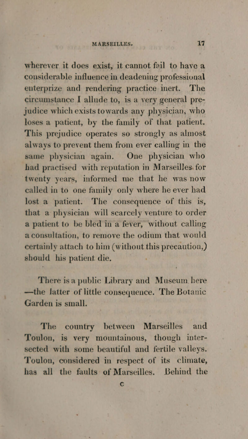 wherever it does exist, it cannot fail to have a considerable influence in deadening professional enterprize and rendering practice inert. ‘The circumstance I allude to, is a very general pre- judice which exists towards any physician, who loses a patient, by the family of that patient. This prejudice operates so strongly as almost always to prevent them from ever calling in the same physician again. One physician who had practised with reputation in Marseilles. for twenty years, informed me that he was now called in to one family only where he ever had lost a patient. The consequence of this is, that a physician will scarcely venture to order a patient to be bled in a fever, without calling a consultation, to remove the odium that would certainly attach to him (without this precaution,) should his patient. die. There isa public Library and Museum. here —the latter of little consequence. The Botanic Garden is small. © The country between Marseilles and Toulon, is very mountainous, though inter- sected with some beautiful and fertile valleys. Toulon, considered in respect of its climate, has all the faults of Marseilles. Behind the c