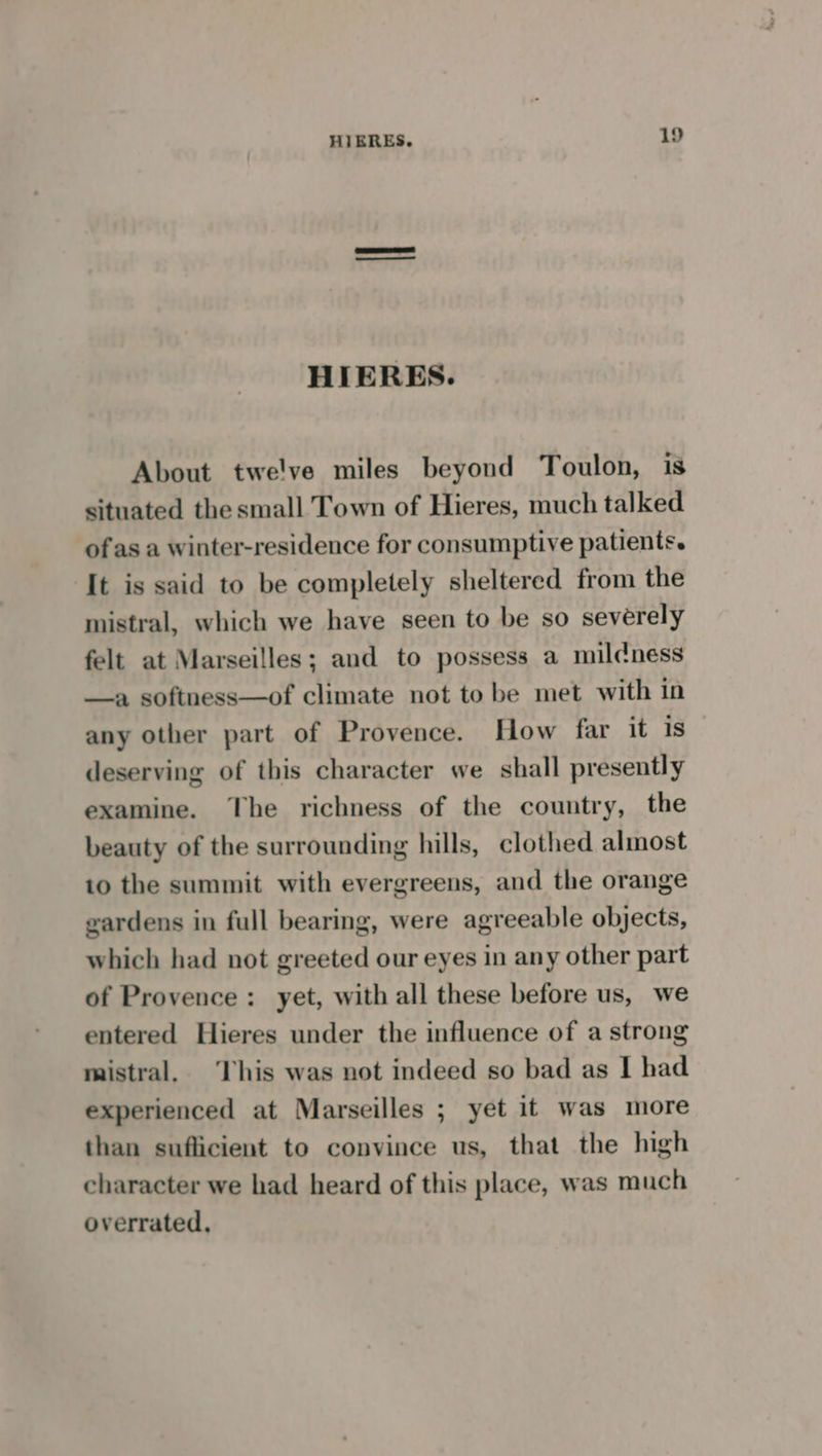 | HIERES. About twelve miles beyond Toulon, is situated the small Town of Hieres, much talked ofas a winter-residence for consumptive patients. It is said to be completely sheltered from the mistral, which we have seen to be so severely felt at Marseilles; and to possess a miléness —a softness—of climate not to be met with in any other part of Provence. How far it is deserving of this character we shall presently examine. The richness of the country, the beauty of the surrounding hills, clothed almost to the summit with evergreens, and the orange gardens in full bearing, were agreeable objects, which had not greeted our eyes in any other part of Provence: yet, with all these before us, we entered Hieres under the influence of a strong mistral. This was not indeed so bad as I had experienced at Marseilles ; yet it was more than sufficient to convince us, that the high character we had heard of this place, was much overrated,