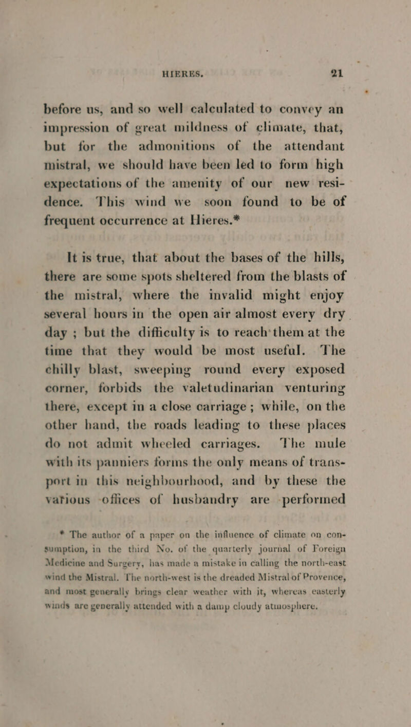 before us, and so well calculated to convey an impression of great mildness of climate, that, but for the admonitions of the attendant mistral, we should have been led to form high expectations of the amenity of our new resi- dence. This wind we soon found to be of frequent occurrence at Hieres.* It is true, that about the bases of the hills, there are some spots sheltered from the blasts of the mistral, where the invalid might enjoy several hours in the open air almost every dry_ day ; but the difficulty is to reach’them at the time that they would be most useful. The chilly blast, sweeping round every exposed corner, forbids the valetudinarian venturing there, except in a close carriage ; while, on the other hand, the roads leading to these places do not admit wheeled carriages. The mule with its panniers forms the only means of trans- portin this neighbourhood, and by these the vatious offices of husbandry are performed * The author of a paper on the influence of climate on con- sumption, in the third No. of the quarterly journal of Foreign Medicine and Surgery, has made a mistake in calling the north-east wind the Mistral. [The north-west is the dreaded Mistral of Provence, and most generally brings clear weather with it, whereas easterly winds are generally attended with a damp cloudy atmosphere,