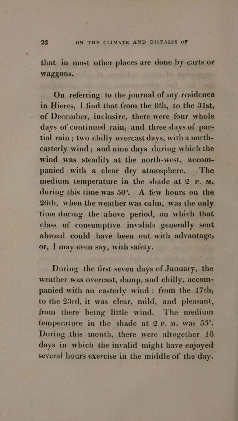 that in most other places are done by carts or waggons, On referring to the journal of my residence in Hieres, I find that from the 8th, te the 3\st, of December, inclusive, there were four whole days of continued rain, and three days of par- tial rain; two chilly overcast days, with a north- easterly wind; and nine days during which the wind was steadily at the north-west, accom- panied with a clear dry atmosphere. The medium temperature in the shade at 2 Pp. M. during this time was 50°. A few hours on the 26th, when the weather was calm, was the only time during the above period, on which that class of consumptive invalids generally sent abroad could have been out with advantage, or, | may even say, with safety. During the first seven days of January, the weather was overcast, damp, and chilly, accom- panied with an easterly wind: from the 17th, to the 23rd, it was clear, mild, and_ pleasant, from there being little wind. The medium temperature in the shade at 2 p. M. was 53°. During this month, there were altogether 18 days in which the invalid might have enjoyed several hours exercise in the middle of the day.