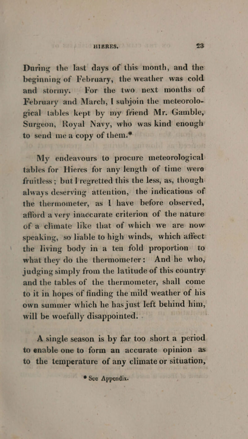 During the last days of this month, and the beginning of February, the weather was cold and stormy. For the two. next months of February and March, I subjoin the meteorolo- gical tables kept by my friend Mr. Gamble, Surgeon, Royal Navy, who was kind enough to send mea copy of them.* My endeavours to procure meteorological tables for Hieres for any length of time were fruitless ; but I regretted this the less, as, though always deserving attention, the indications of the thermometer, as I have before observed, afford a very inaccurate criterion of the nature of a climate like that of which we are now speaking, so liable to high winds, which affect: the living body in a ten fold proportion to what they do the thermometer: And he who, judging simply from the latitude of this country and the tables of the thermometer, shall come to it in hopes of finding the mild weather of his own summer which he has just left behind him, will be woefully disappointed. . , A single season is by far too short a period to enable one to form an accurate opinion as to the temperature of any climate or situation, ® See Appendix.