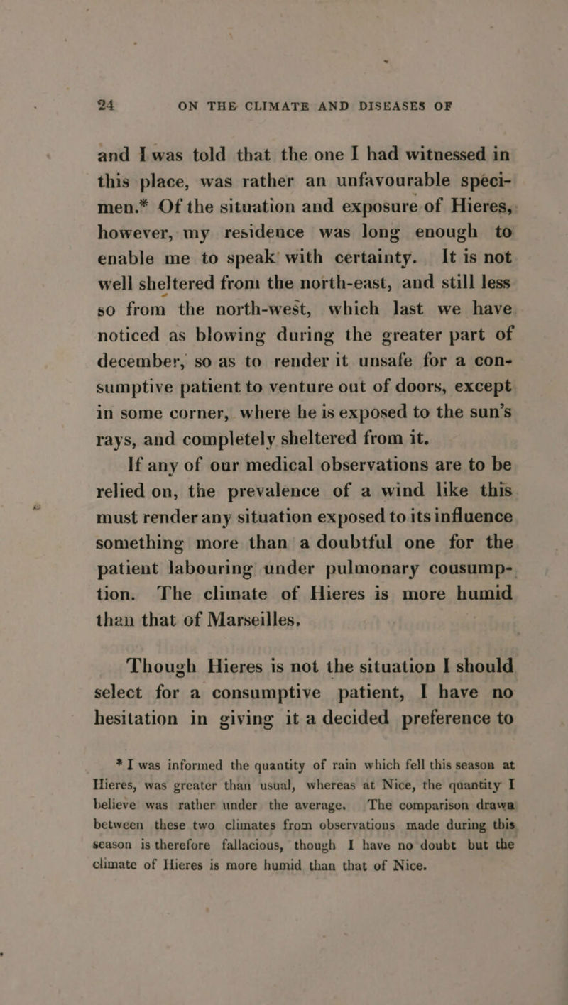 and Iwas told that the one I had witnessed in this place, was rather an unfavourable speci- men.* Of the situation and exposure of Hieres, however, my residence was long enough to enable me to speak’ with certainty. It is not well sheltered from the north-east, and still less so from the north-west, which last we have noticed as blowing during the greater part of december, so as to render it unsafe for a con- sumptive patient to venture out of doors, except in some corner, where he is exposed to the sun’s rays, and completely sheltered from it. If any of our medical observations are to be relied on, the prevalence of a wind like this must render any situation exposed to its influence something more than a doubtful one for the patient labouring under pulmonary cousump- tion. The climate of Hieres is more humid than that of Marseilles. Though Hieres is not the situation I should select for a consumptive patient, I have no hesitation in giving it a decided preference to * I was informed the quantity of rain which fell this season at Hieres, was greater than usual, whereas at Nice, the quantity I believe was rather under the average. The comparison drawa between these two climates from observations made during this season is therefore fallacious, though I have no doubt but the climate of Hieres is more humid than that of Nice.