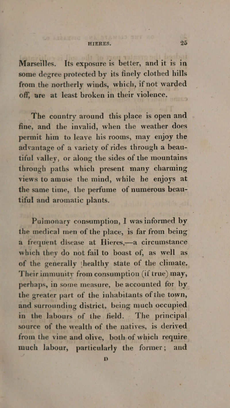 Marseilles. Its exposure is better, and it is in some degree protected by its finely clothed hills from the northerly winds, which, if not warded off, are at least broken in their violence. The country around this place is open and fine, and the invalid, when the weather does permit him to leave his rooms, may enjoy the advantage of a variety of rides through a beau- tiful valley, or along the sides of the mountains through paths which present many charming views to amuse the mind, while he enjoys at the same time, the perfume of numerous beau- tifal and aromatic plants. Pajmonary consumption, I was informed by the medical men of the place, is far from being a frequent disease at Hieres,—a circumstance which they do not fail to boast of, as well as of the generally thealthy state of the climate. Their immunity from consumption (if true) may, perhaps, in some measure, be accounted for by the greater part of the inhabitants of the town, and surrounding district, being much occupied in the labours of the field. The principal source of the wealth of the natives, is derived from the vine and olive, both of which require much labour, particularly the former ; and D