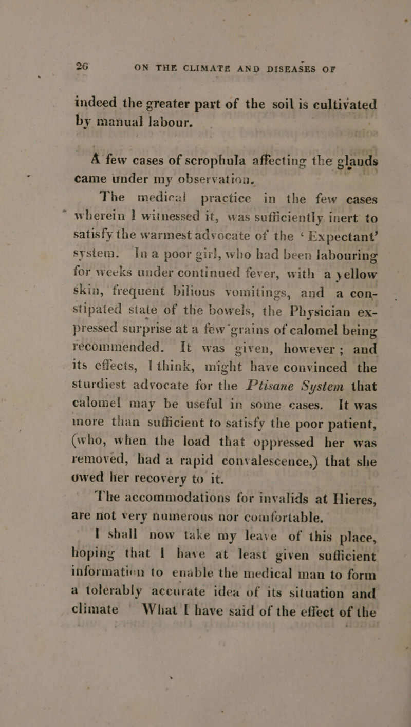 indeed the greater part of the soil is cultivated by manual labour. R few cases Of scrophula affecting the glands came under my observation. The mediczi practice in the few cases wherein I witnessed it, was sufficiently inert to satisfy the warmest advocate of the ‘ Expectant? system. Ina poor girl, who had been Jabouring for weeks under continued fever, with a yellow skin, frequent bilious vomitings, and a con- stipated state of the bowels, the Physician ex- pressed surprise at a few grains of calomel being recommended. It was given, however; and its effects, I think, might have convinced the sturdiest advocate for the Ptisane System that calomel may be useful in some cases. It was more than sufficient to satisfy the poor patient, (who, when the load that oppressed her was removed, had a rapid convalescence,) that she owed hier recovery to it. | The accommodations for invalids at Gieee are not very numerous nor comfortable. I shall now take my leave of this place, hoping that | have at least given sufficient information to enable the medical man to form a tolerably accurate idea of its situation and climate § What I have said of the effect of the