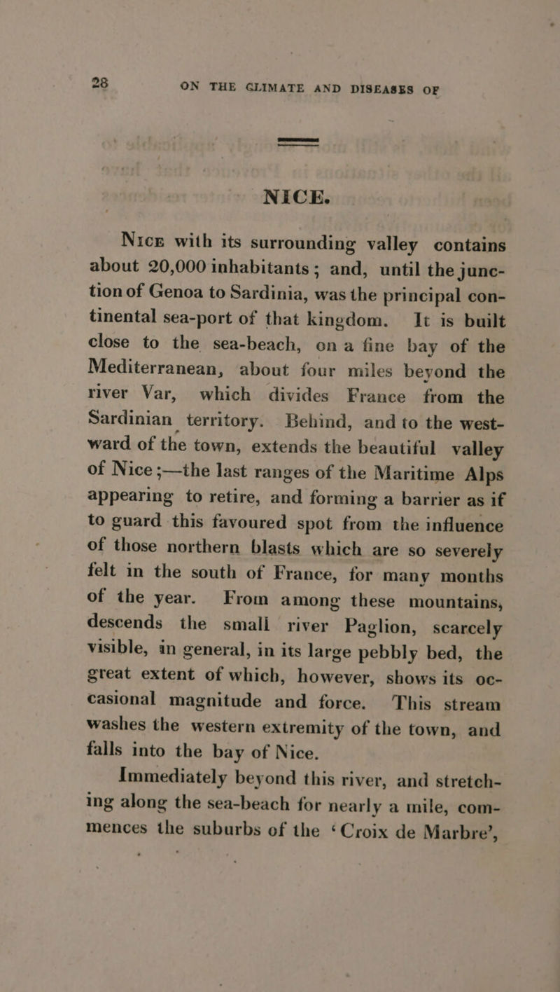 NICE. Nic with its surrounding valley contains about 20,000 inhabitants ; and, until the junc- tion of Genoa to Sardinia, was the principal con- tinental sea-port of that kingdom. It is built close to the sea-beach, on a fine bay of the Mediterranean, about four miles beyond the river Var, which divides France from the Sardinian territory. Behind, and to the west- ward of the town, extends the beautiful valley of Nice ;—the last ranges of the Maritime Alps appearing to retire, and forming a barrier as if to guard this favoured spot from the influence of those northern blasts which are so severely felt in the south of France, for many months of the year. From among these mountains, descends the smali river Paglion, scarcely visible, in general, in its large pebbly bed, the steat extent of which, however, shows its oc- casional magnitude and force. This stream washes the western extremity of the town, and falls into the bay of Nice. Immediately beyond this river, and stretch- ing along the sea-beach for nearly a mile, com- mences the suburbs of the ‘Croix de Marbre’,