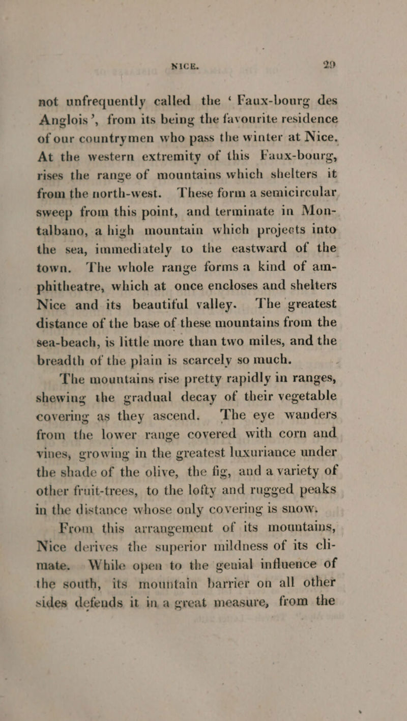 not unfrequently called the ‘ Faux-bourg des Anglois’, from its being the favourite residence of our countrymen who pass the winter at Nice, At the western extremity of this Faux-bourg, rises the range of mountains which shelters it from the north-west. These form a semicircalar sweep from this point, and terminate in Mon- talbano, a high mountain which projects into the sea, immediately to the eastward of the town. The whole range forms a kind of am- phitheatre, which at once encloses and shelters Nice and its beautiful valley. The greatest distance of the base of these mountains from the sea-beach, is little more than two miles, and the breadth of the plain is scarcely so much. The mountains rise pretty rapidly in ranges, shewing the gradual decay of their vegetable covering as they ascend. The eye wanders from the lower range covered with corn and vines, growing in the greatest luxuriance under the shade of the olive, the fig, and a variety of other fruit-trees, to the lofty and rugged peaks in the distance whose only covering is snow, From this arrangement of its mountains, Nice derives the superior mildness of its cli- mate. While open to the geuial influence of the south, its mountain barrier on all other sides defends it ina great measure, from the