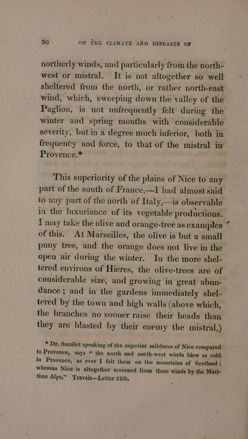 northerly winds, and particularly from the north- west or mistral. It is not altogether so well sheltered from the north, or rather north-east wind, which, sweeping down the valley of the Paglion, is not unfrequently felt during the winter and spring months “with considerable severity, but in a degree much inferior, both in frequency and force, to that of the mistral in Provence.* | This superiority of the plains of Nice to any part of the south of France,—1 had almost said to any part of the north of Italy,—is observable in the luxuriance of its vegetable productions. I may take the olive and orange-tree as examples * of this. At Marseilles, the olive is but a small puny tree, and the orange does not live in the open air during the winter. In the more shel- tered environs of Hieres, the olive-trees are of considerable size, and growing in great abun- dance ; and in the gardens immediately shel- tered by the town and high walls (above which, the branches no sooner raise their heads than they are blasted by their enemy the mistral,) * Dr. Smollet speaking of the superior mildness of Nice compared to Provence, says “ the north and north-west winds blow as cold in Provence, as ever I felt them on the mountains of Scotland: whereas Nice is altogether screened from these winds by the Mari- time Alps.” Travels—Letter 24th,