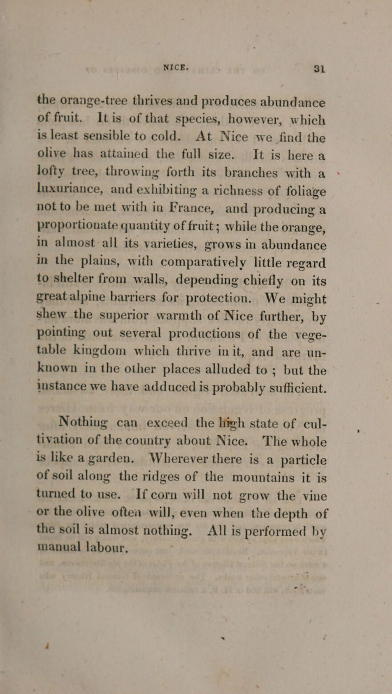 the orange-tree thrives and produces abundance of fruit. Itis of that species, however, which is least sensible to cold. At Nice we find the olive has attained the full size. It is here a lofty tree, throwing forth its branches with a luxuriance, and exhibiting a richness of foliage not to be met with in France, and producing a proportionate quantity of fruit; while the orange, in almost all its varieties, grows in abundance in the plains, with comparatively little regard to shelter from walls, depending chiefly on its great alpine barriers for protection.. We might shew the superior warmth of Nice further, by pointing out several productions of the vege- table kingdom which thrive init, and are un- known in the other places alluded to ; but the stance we have adduced is probably sufficient. Nothing can exceed the high state of cul- tivation of the country about Nice. The whole is like a garden. Wherever there is a particle of soil along the ridges of the mountains it is turned to use. If corn will not grow the vine or the olive often will, even when the depth of the soil is almost nothing. All is performed by manual labour,