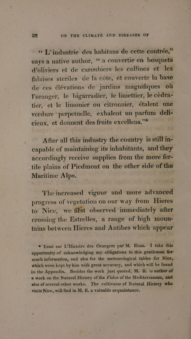 «<1? industrie des habitans de cette contrée,” says a native author, “a convertie en bosquets Woliviers et de caroubiers les collines et les falaises steriles de la cote, et couverte la base de ces ¢lévations de jardins magnifiques ot Yoranger, le bigarradier, le limettier, le cédra- tier, et le limonier ou citronnier, étalent une verdure *perpetuelle, exhalent un parfum deli- cieux, et donnent des fruits excellens.”” _ After all this industry the country is still in- capable of maintaining its inhabitants, and they accordingly receive supplies from the more fer- tile plains of Piedmont on the other side of the Maritime Alps. 4 3 The increased vigour and more advanced progress of vegetation on our way from Hieres to Nice, we fifSt observed immediately after crossing the Estrelles, a range of high moun- tains between Hieres and Antibes which appear * Essai sur L’Histoire des Orangers par M. Risso. I take this opportunity of acknowledging my obligations to this gentleman for much information, and also for the meteorological tables.for Nice, which were kept by him with great accuracy, and which will be found in the Appendix. Besides the work just quoted, M. R. is author of a work on the Natural History of the Fishes of the Mediterranean, and also of several other works. The cultivator of Natural History who visits Nice, will find in M, R, a valuable acquaintance.
