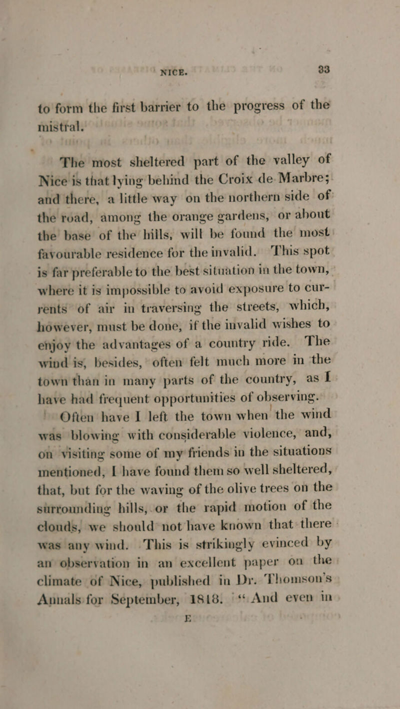to form the first barrier to the progress of the mistral. | The most sheltered part of the valley of Nice is that lying behind the Croix de Marbre;. and there, a little way on the northern side of the road, among the orange gardens, or about the base of the hills, will be found the most. favourable residence for the invalid. This spot is far preferable to the best situation in the town, where it is impossible to avoid exposure to cur- rents of air in traversing the streets, which, however, must be done, if the invalid wishes to enjoy the advantages of a country ride. The wind is, besides, often felt much more in ‘the town than in many parts of the country, as I have had frequent opportunities of observing. ~ Often have I left the town when the wind was blowing with considerable violence, and, on visiting some of my friends in the situations mentioned, | have found them so well sheltered, that, but for the waving of the olive trees on the surrounding hills,.or the rapid motion of the clouds, we should’ not have known that there — was any wind. This is strikingly evinced by an observation in an excellent paper on the) climate of Nice, published in Dr. ‘Thomson's Annals for September, 1818. |‘ And even in E