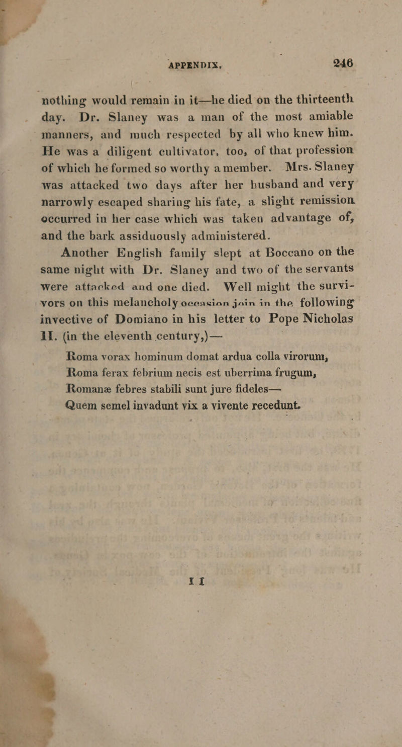 ‘nothing would remain in it—he died on the thirteenth day. Dr. Slaney was a man of the most amiable -manners, and much respected by all who knew him. He was a diligent cultivator, too, of that profession of which he formed so worthy amember. Mrs. Slaney was attacked two days after her husband and very narrowly escaped sharing his fate, a slight remission occurred in her case which was taken advantage of, and the bark assiduously administered. Another English family slept at Boccano on the same night with Dr. Slaney and two of the servants were attacked and one died. Well might the survi- vors on this melancholy oceasian join in the following invective of Domiano in his letter to Pope Nicholas LI. (in the eleventh century,)— | Roma vorax hominum domat ardua colla virorum, Roma ferax febrium necis est uberrima frugum, Romane febres stabili sunt jure fideles— Quem semel invadunt vix a vivente recedunt. {I
