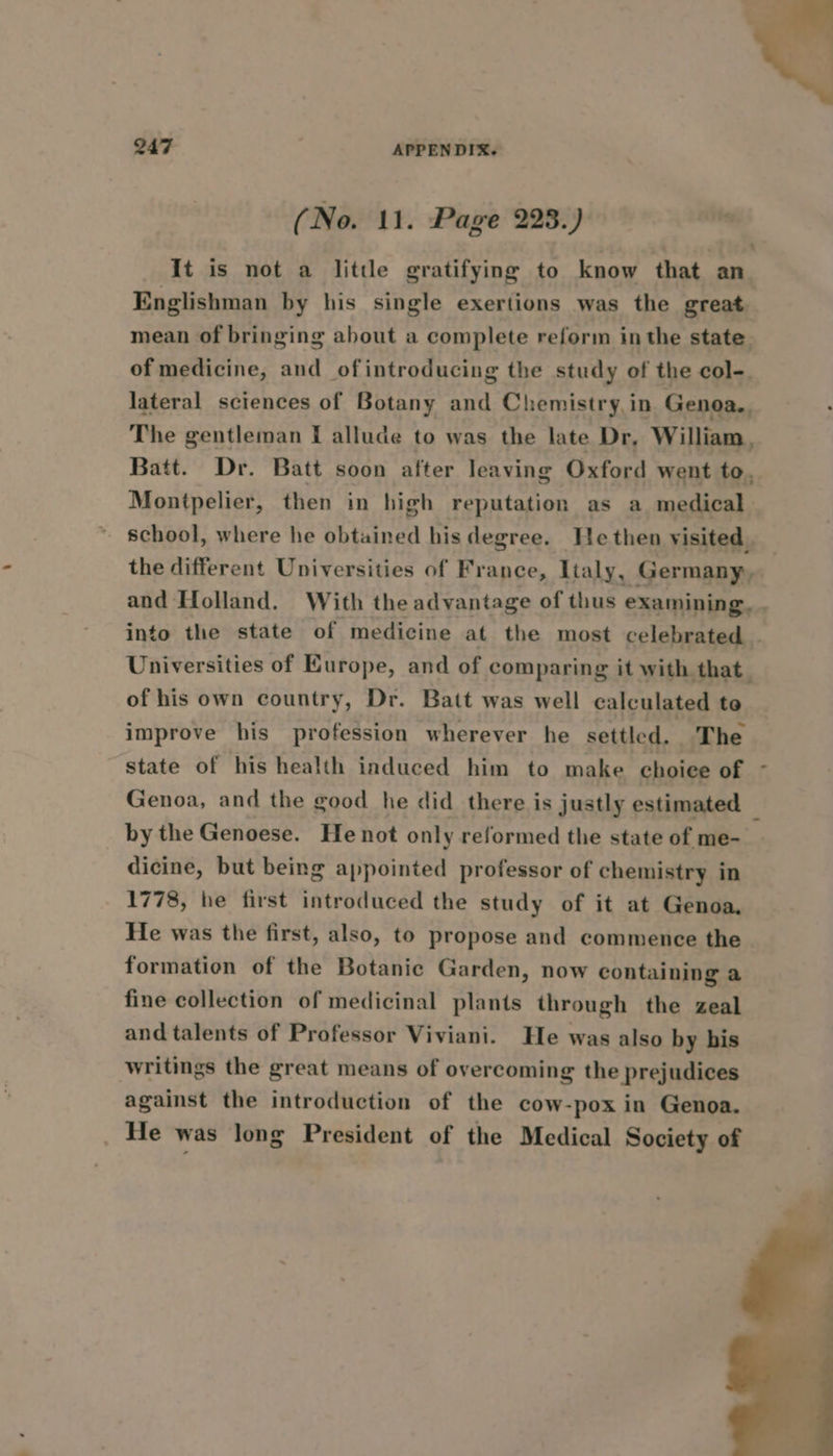 (No. 11. Page 223.) It is not a little gratifying to know that an Englishman by his single exertions was the great mean of bringing about a complete reform inthe state of medicine, and ofintroducing the study of the col-. lateral sciences of Botany and Chemistry in Genoa, The gentleman I allude to was the late Dr, William, Batt. Dr. Batt soon after leaving Oxford went to, Montpelier, then in high reputation as a medical ~ school, where he obtained his degree. Hethen visited . the different Universities of France, Italy, Germany, and Holland. With the advantage of thus examining, . into the state of medicine at the most celebrated | Universities of Europe, and of comparing it with that. of his own country, Dr. Batt was well calculated te improve his profession wherever he settled. The state of his health induced him to make choice of - Genoa, and the good he did there is justly estimated — by the Genoese. He not only reformed the state of me- dicine, but being appointed professor of chemistry in 1778, he first introduced the study of it at Genoa, He was the first, also, to propose and commence the formation of the Botanic Garden, now containing a fine collection of medicinal plants through the zeal and talents of Professor Viviani. He was also by his writings the great means of overcoming the prejudices against the introduction of the cow-pox in Genoa. _ He was long President of the Medical Society of