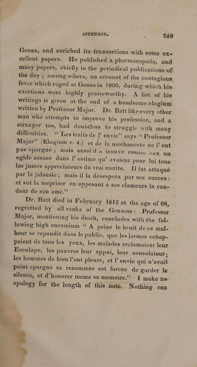 Genoa, and enriched its transactions with some ex- cellent papers. He published a pharmacopeia, and many papers, chiefly in the periodical. publications of the day ; among others, an account of the contagious fever which raged at Genoain }800, during which his. exertions were highly praiseworthy. A list of his writings is given at the end of a handsome elogium written by Professor Major. Dr. Batt like every other man who attempts to improve his prefession, and a Stranger too, had doubtless to struggle with many difficulties. « Les traits de P envie”’ says ‘¢ Professor Major” (Elogium p. 4.) et de la mechancete ne Il’ ont pas epargne ; mais aussiil a wuouve conire eux un egide assuré dans I’ estime qu’ avaient pour lui tous Jes justes appreciateurs du vrai merite. [J fut attaqué par la jalousie; mais il la desespéra par ses succes: et sut la mepriser en opposant 4 ses clameurs la can- deur de son ame.”? Dr. Batt died in February 1812 at the age of 68, regretted by all ranks of the Genoese: Professor Major, mentioning his death, concludes with the fol- lowing high encomium “ A peine le bruit de ce mal- heur se repandit dans le public, que les larmes echap- paient de tous les yeux, les malades reclamaient leur Esculape, les pauvres leur appul, leur consolateur, les hommes de bien l’ont pleuré, et l envie qui n’avait point epargné sa renommée est forcée de garder le Silence, et d’honorer meme sa memoire.” I make ne apology for the length of this note. Nothing can