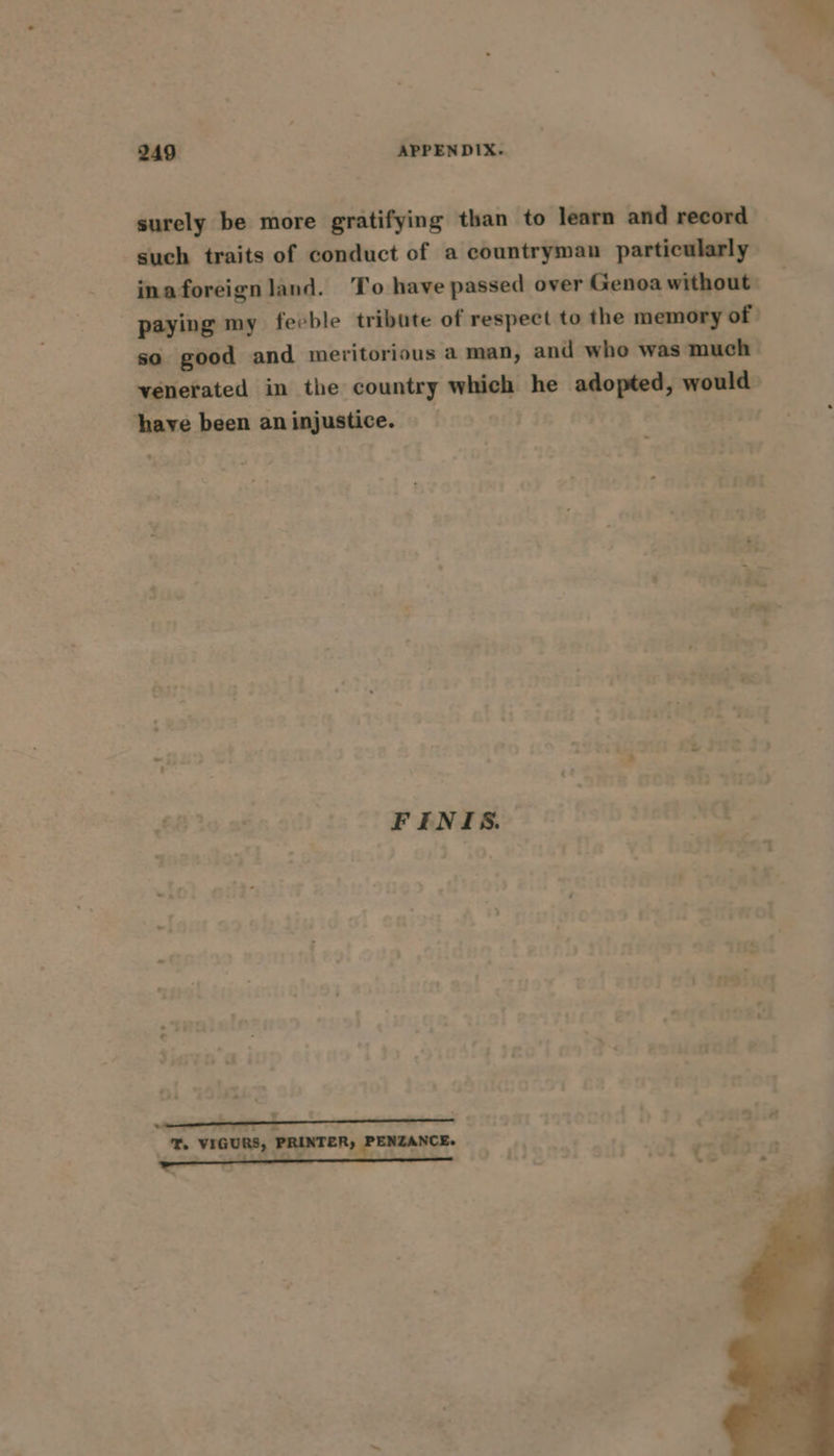 surely be more gratifying than to learn and record such traits of conduct of a countryman particularly inaforeign land. To have passed over Genoa without: paying my feeble tribute of respect to the memory of | so good and meritorious a man, and who was much | ‘venerated in the country which he adopted, would | have been aninjustice. | slats - - 1 tera  . : y 7313...4 _ aan T. VIGURS, PRINTER, PENZANCE.