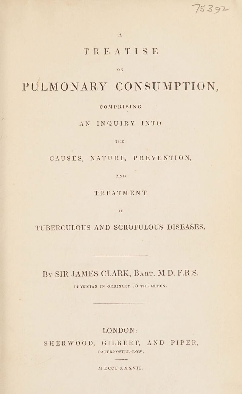 A eRe Aah Ts i; ON PULMONARY CONSUMPTION, COMPRISING AGNe ONO Ue RLY se NVIEO THE GATS tio. NPA TURES PR Vel NER OWN, AND TREATMENT OF TUBERCULOUS AND SCROFULOUS DISEASES. By SIR JAMES CLARK, Barr. M.D. F.R.S. PHYSICIAN IN ORDINARY TO THE QUEEN. LONDON: SenWtO Orbe GLE BERT, ANDeP re En, PATERNOSTER-ROW.