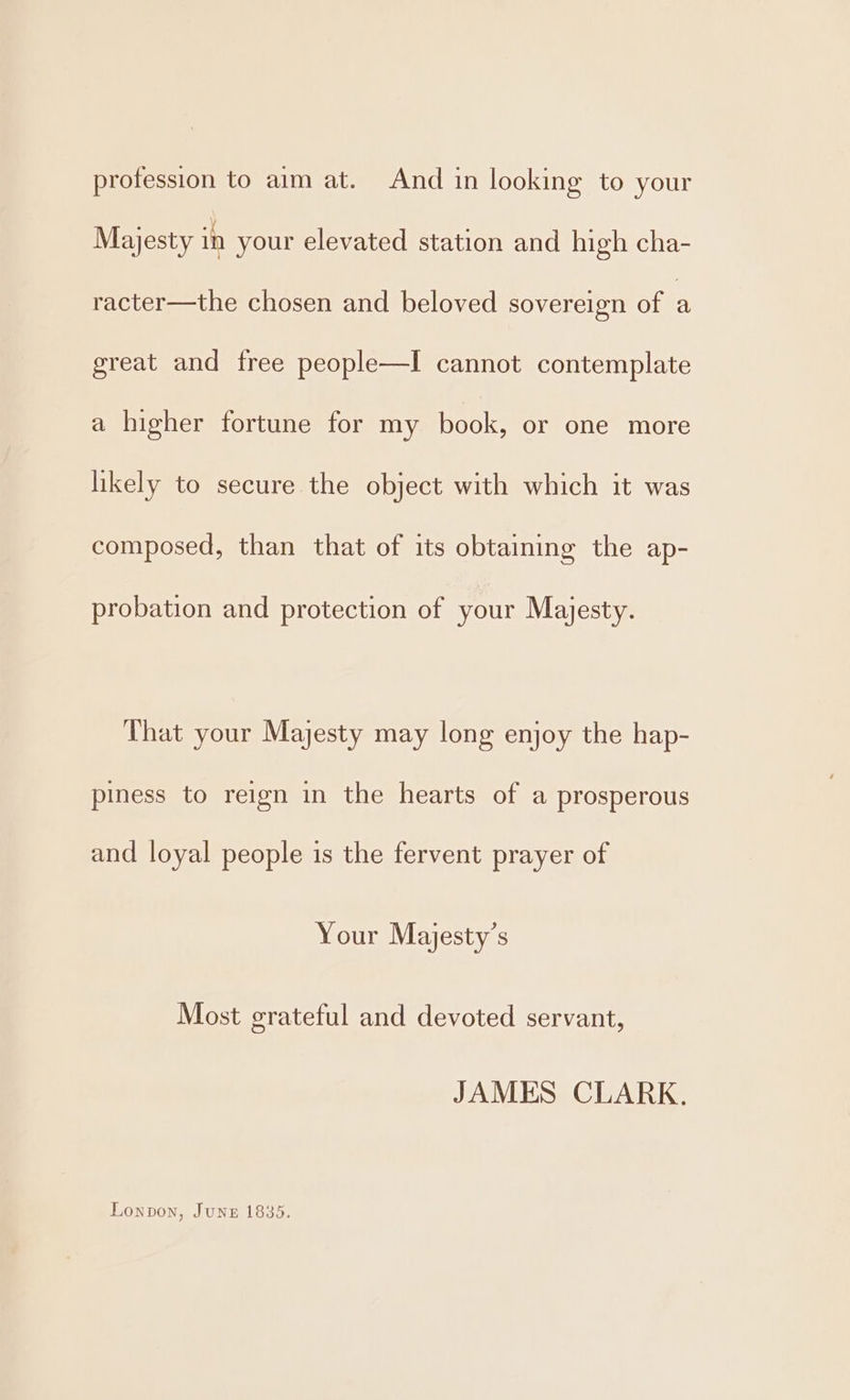 profession to aim at. And in looking to your Majesty in your elevated station and high cha- racter—the chosen and beloved sovereign of a great and tree people—I cannot contemplate a higher fortune for my tera or one more likely to secure the object with which it was composed, than that of its obtaining the ap- probation and protection of your Majesty. That your Majesty may long enjoy the hap- piness to reign in the hearts of a prosperous and loyal people is the fervent prayer of Your Majesty’s Most grateful and devoted servant, JAMES CLARK. Lonpvon, June 1835.