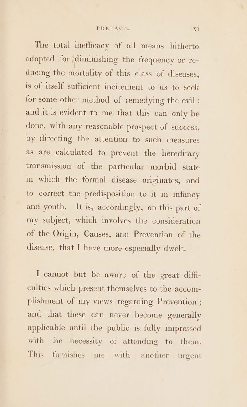 The total inefficacy of all means hitherto adopted for (diminishing the frequency or re- ducing the mortality of this class of diseases, is of itself sufficient incitement to us to seek for some other method of remedying the evil ; and it is evident to me that this can only be done, with any reasonable prospect of success, by directing the attention to such measures as are calculated to prevent the hereditary transmission of the particular morbid _ state in which the formal disease originates, and to correct the predisposition to it in infancy and youth. It is, accordingly, on this part of my subject, which involves the consideration of the Origin, Causes, and Prevention of the disease, that I have more especially dwelt. I cannot but be aware of the great diffi- culties which present themselves to the accom- plishment of my views regarding Prevention ; and that these can never become generally applicable until the public is fully impressed with the necessity of attending to them. This furnishes me with another urgent
