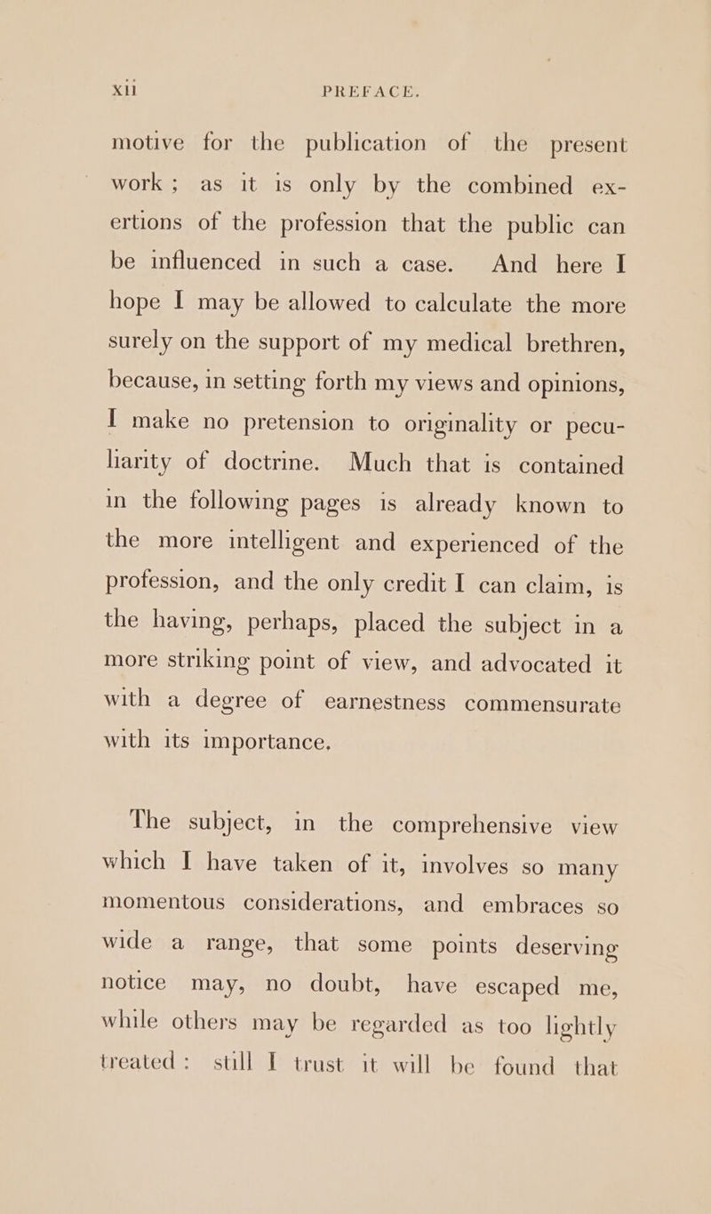 motive for the publication of the present work ; as it is only by the combined ex- ertions of the profession that the public can be influenced in such a case. And _ here I hope I may be allowed to calculate the more surely on the support of my medical brethren, because, in setting forth my views and opinions, I make no pretension to originality or pecu- liarity of doctrine. Much that is contained in the following pages is already known to the more intelligent and experienced of the profession, and the only credit I can claim, is the having, perhaps, placed the subject in a more striking point of view, and advocated it with a degree of earnestness commensurate with its importance, The subject, in the comprehensive view which I have taken of it, involves so many momentous considerations, and embraces so wide a range, that some points deserving notice may, no doubt, have escaped me, while others may be regarded as too hehtly treated: still I trust it will be found that