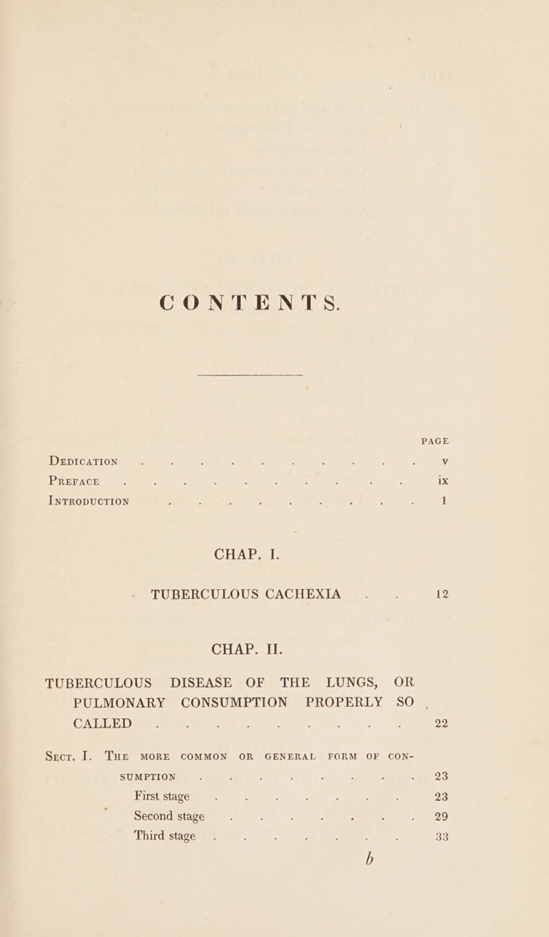 CONTENTS. PAGE DEDICATION : : : , ' s 4 : : : Vv PREFACE : ; ‘ : : F 4 : : . 1X INTRODUCTION : : i : ; : : : : 1 CHARS EE TUBERCULOUS CACHEXIA . : 12 CHAPS IT TUBERCULOUS DISEASE OF THE LUNGS, OR PULMONARY CONSUMPTION PROPERLY SO CALLED. : ; : ; 22 Secr. I. THE MORE COMMON OR GENERAL FORM OF CON- SUMPTION . : : : , - ; wan 23 First stage 23 Second stage : : j =) ee Third stage. ; oa