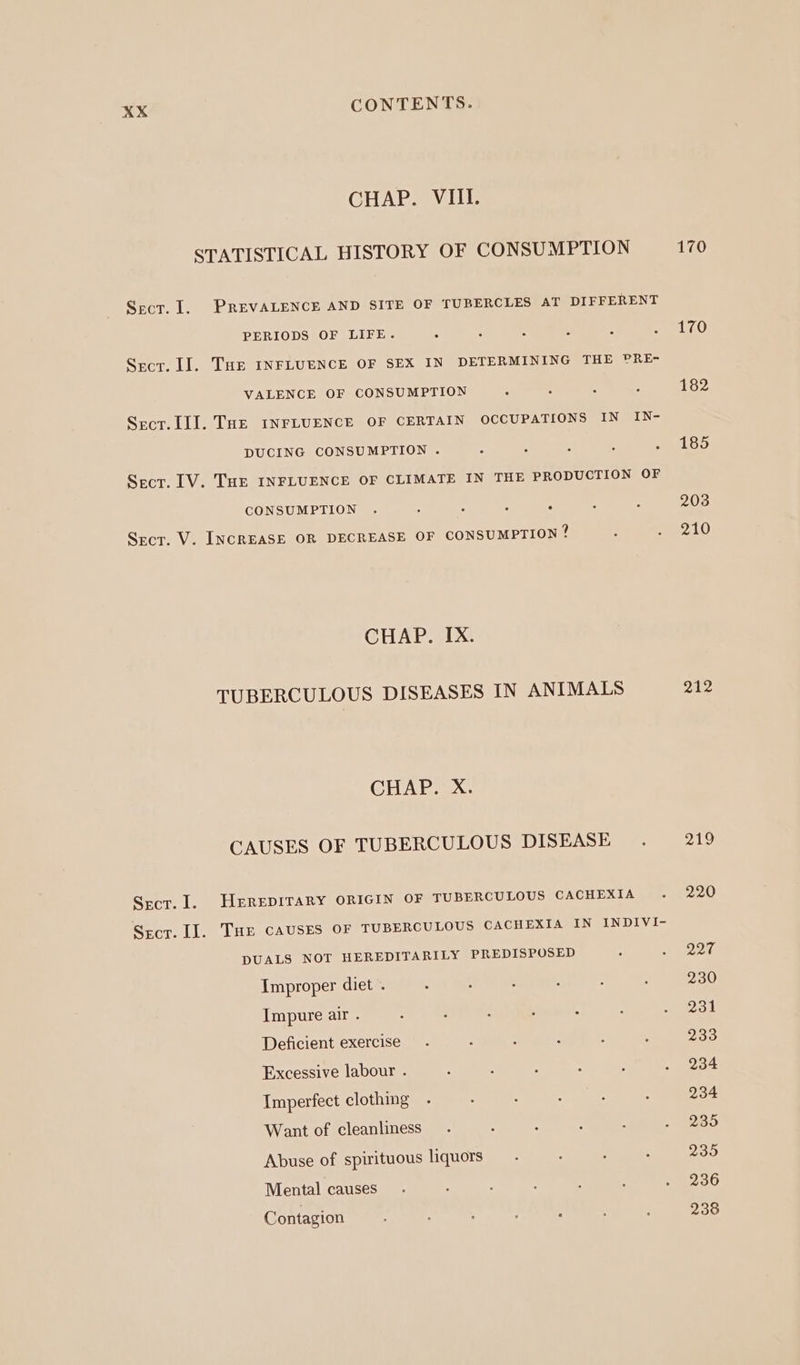 CHAP. VIII. STATISTICAL HISTORY OF CONSUMPTION 170 Scr. I. PREVALENCE AND SITE OF TUBERCLES AT DIFFERENT PERIODS OF LIFE. : : : ; : Ae Sect. LI]. THe INFLUENCE OF SEX IN DETERMINING THE PRE- VALENCE OF CONSUMPTION ; : ; ‘ 182 Sect. lI]. THE INFLUENCE OF CERTAIN OCCUPATIONS IN IN- DUCING CONSUMPTION . : : : : RL GO Sect. [V. THE INFLUENCE OF CLIMATE IN THE PRODUCTION OF CONSUMPTION . : A a ; : : 203 Secr. V. INCREASE OR DECREASE OF CONSUMPTION ? : _ pate) CHAP. IX. TUBERCULOUS DISEASES IN ANIMALS 212 CHAP. X. CAUSES OF TUBERCULOUS DISEASE . 219 Sect. 1. HEREDITARY ORIGIN OF TUBERCULOUS CACHEXIA . 220 Srecr. Il. THe CAUSES OF TUBERCULOUS CACHEXIA IN INDIVI- DUALS NOT HEREDITARILY PREDISPOSED . &lt;) eed. Improper diet . : : , ; ‘ : 230 Impure air . : : : : 5 eos Deficient exercise. : : : : ; 233 Excessive labour . : : : : : . 234 Imperfect clothing - : : : : : 234 Want of cleanliness - : : : : - 9285 Abuse of spirituous liquors - A ; “ Zea Mental causes . : : . : 5 Able Contagion : : : 238