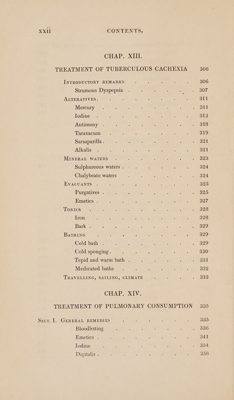 CHAP. XIII. TREATMENT OF TUBERCULOUS CACHEXIA 306 INTRODUCTORY REMARKS : : é : 5 306 Strumous Dyspepsia . : ; : a oe alOce ALTERATIVES. : : : : : : : 311 Mercury . : : : . aod Jodine . . ; : : ; : : S18 Antimony . ; 5 : : ; : eo LG Taraxacum. : ; : ‘ : ; 319 Sarsaparilla . : ; ane : Z aot Alkalis.. : : ; ‘ ‘ ; : 321 MINERAL WATERS . ‘ : : : : 5) Be Sulphureous waters . : H . : 4 324 Chalybeate waters : ; : . 324 EvacuantTs . : : : : é : 325 Purgatives . , 3 , ; : ; - 325 Emetics . : : : 5 : : : 327 Tonics. : ; : : ; : ; Peo2G Tron : : : ; 3 : 4 ; 328 parker ‘ : : : 2 F j Psy AL, BaTHING : : : : : j ; : 329 Cold bath . : : : : : : BBY) Cold sponging . : ? ; ; : : 330 Tepid and warm bath . : 1 ; : Peo3k Medicated baths. ; : : ; : 332 TRAVELLING, SAILING, CLIMATE S : : - lode CHAP eX Ve TREATMENT OF PULMONARY CONSUMPTION © 335 Sect. 1. GENERAL REMEDIES : : . ; : 335 Bloodletting : ; . 336 Emetics . : : : : 3 ; 341 Iodine : : : : : oo Digitalis . : : : : 358
