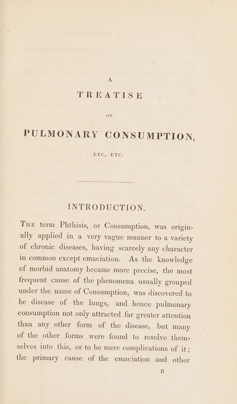 A TREATISE ON PULMONARY CONSUMPTION, HEC. ACC. INTRODUCTION. THE term Phthisis, or Consumption, was origin- ally applied in a very vague manner to a variety of chronic diseases, having scarcely any character in common except emaciation. As the knowledge of morbid anatomy became more precise, the most frequent cause of the phenomena usually grouped under the name of Consumption, was discovered to be disease of the lungs, and hence pulmonary consumption not only attracted far greater attention than any other form of the disease, but many of the other forms were found to resolve them- selves into this, or to be mere complications of it the primary cause of the emaciation and other B