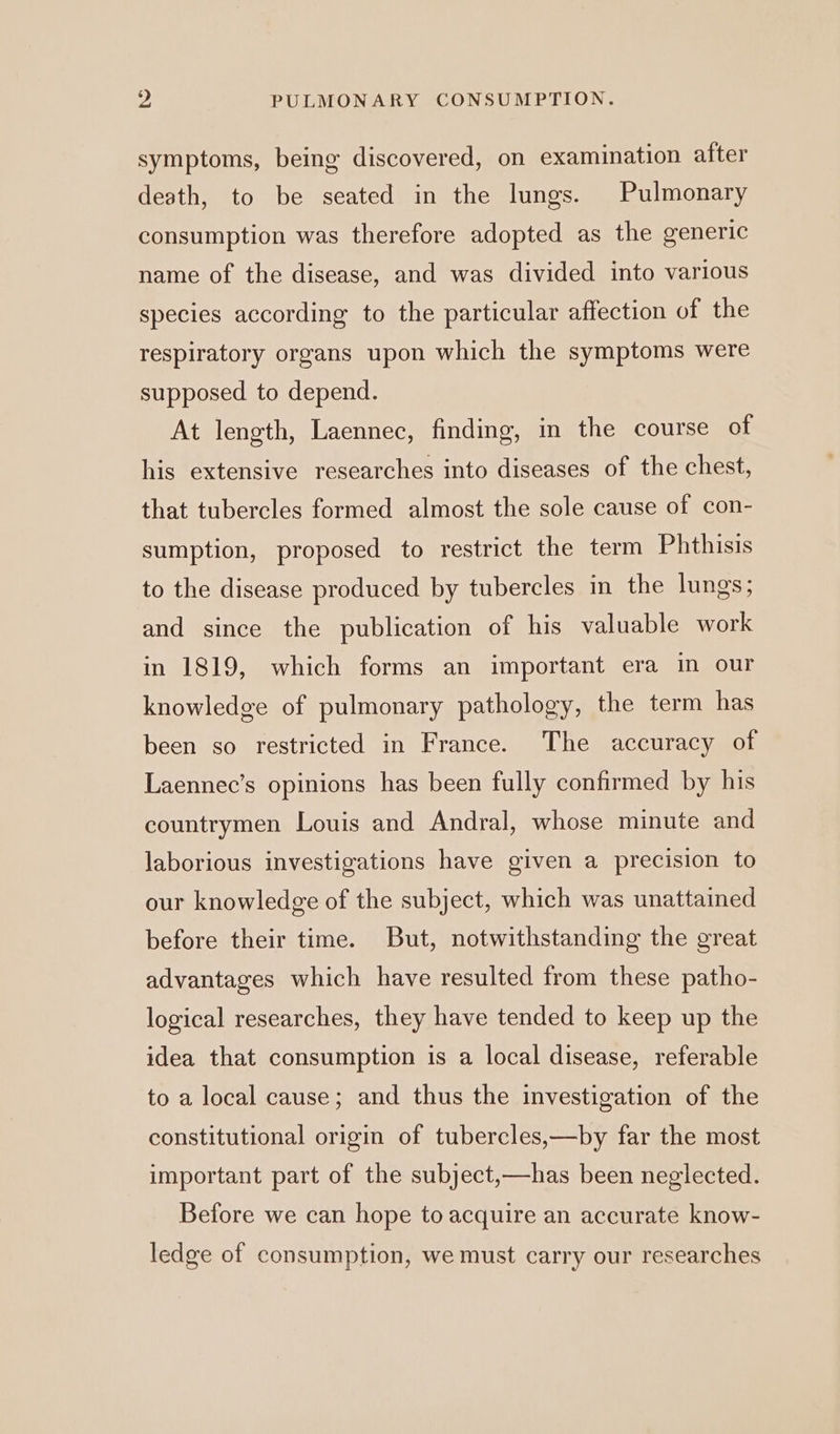 symptoms, being discovered, on examination after death, to be seated in the lungs. Pulmonary consumption was therefore adopted as the generic name of the disease, and was divided into various species according to the particular affection of the respiratory organs upon which the symptoms were supposed to depend. At length, Laennec, finding, in the course of his extensive researches into diseases of the chest, that tubercles formed almost the sole cause of con- sumption, proposed to restrict the term Phthisis to the disease produced by tubercles in the lungs; and since the publication of his valuable work in 1819, which forms an important era in our knowledge of pulmonary pathology, the term has been so restricted in France. The accuracy of Laennec’s opinions has been fully confirmed by his countrymen Louis and Andral, whose minute and laborious investigations have given a precision to our knowledge of the subject, which was unattained before their time. But, notwithstanding the great advantages which have resulted from these patho- logical researches, they have tended to keep up the idea that consumption is a local disease, referable to a local cause; and thus the investigation of the constitutional origin of tubercles,—by far the most important part of the subject,—has been neglected. Before we can hope to acquire an accurate know- ledge of consumption, we must carry our researches