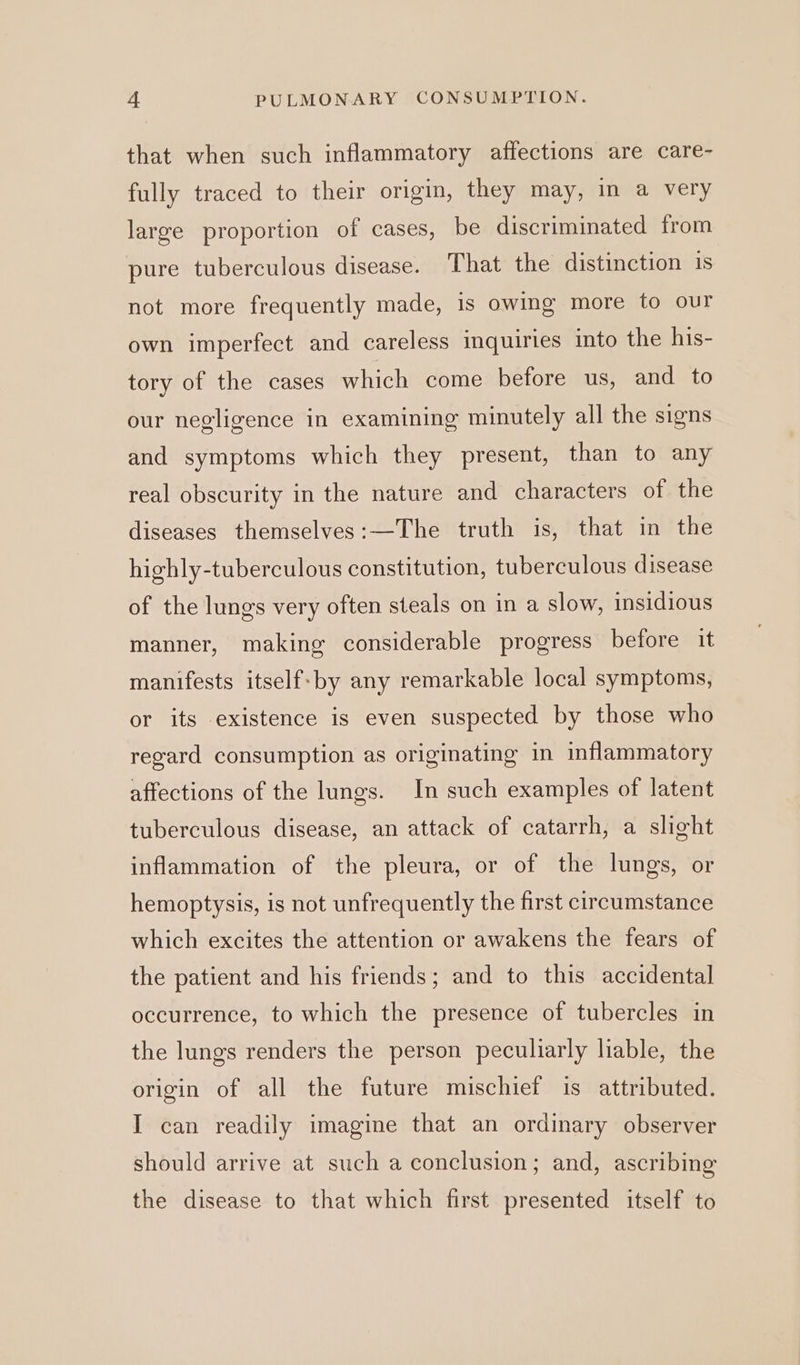 that when such inflammatory affections are care- fully traced to their origin, they may, in a very large proportion of cases, be discriminated from pure tuberculous disease. That the distinction is not more frequently made, is owing more to our own imperfect and careless inquiries into the his- tory of the cases which come before us, and to our negligence in examining minutely all the signs and symptoms which they present, than to any real obscurity in the nature and characters of the diseases themselves:—The truth is, that in the highly-tuberculous constitution, tuberculous disease of the lungs very often steals on in a slow, insidious manner, making considerable progress before it manifests itself-by any remarkable local symptoms, or its existence is even suspected by those who regard consumption as originating in inflammatory affections of the lungs. In such examples of latent tuberculous disease, an attack of catarrh, a slight inflammation of the pleura, or of the lungs, or hemoptysis, is not unfrequently the first circumstance which excites the attention or awakens the fears of the patient and his friends; and to this accidental occurrence, to which the presence of tubercles in the lungs renders the person peculiarly liable, the origin of all the future mischief is attributed. I can readily imagine that an ordinary observer should arrive at such a conclusion; and, ascribing the disease to that which first presented itself to