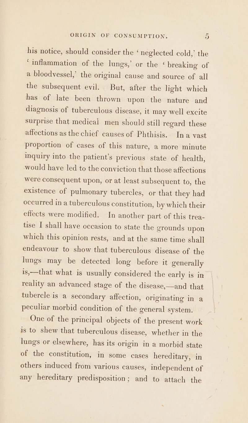his notice, should consider the ‘ neglected cold,’ the ‘inflammation of the lungs,’ or the ‘ breaking of a bloodvessel,’ the original cause and source of all the subsequent evil. But, after the light which has of late been thrown upon the nature and diagnosis of tuberculous disease, it may well excite surprise that medical men should still regard these affections as the chief causes of Phthisis. Ina vast proportion of cases of this nature, a more minute inquiry into the patient's previous state of health, would have led to the conviction that those affections were consequent upon, or at least subsequent to, the existence of pulmonary tubercles, or that they had occurred in a tuberculous constitution, by which their effects were modified. In another part of this trea- tise I shall have occasion to state the grounds upon which this opinion rests, and at the same time shall endeavour to show that tuberculous disease of the lungs may be detected long before it generally is,—that what is usually considered the early is in reality an advanced stage of the disease,—and that tubercle is a secondary affection, originating in a peculiar morbid condition of the general system. One of the principal objects of the present work is to shew that tuberculous disease, whether in the lungs or elsewhere, has its origin in a morbid state of the constitution, in some cases hereditary, in others induced from various causes, independent of any hereditary predisposition; and to attach the