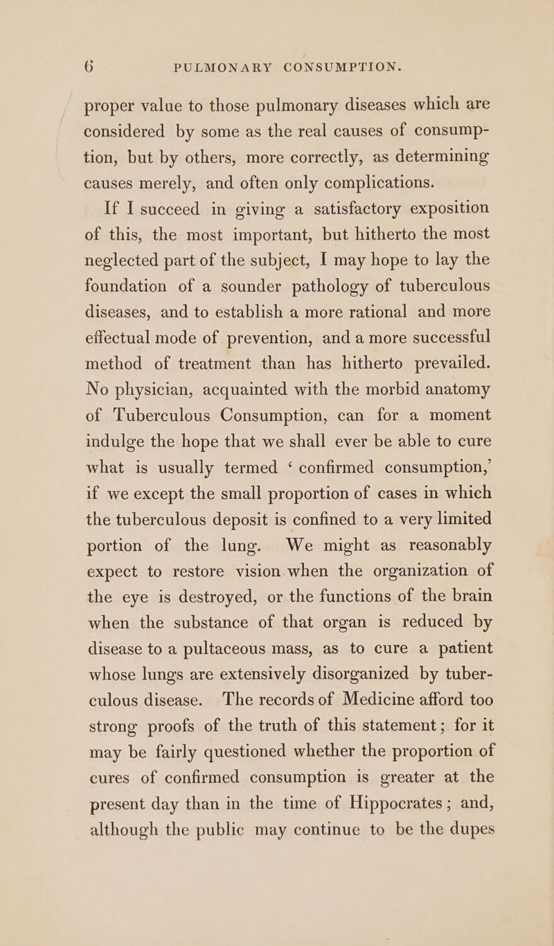 proper value to those pulmonary diseases which are considered by some as the real causes of consump- tion, but by others, more correctly, as determining causes merely, and often only complications. If I succeed in giving a satisfactory exposition of this, the most important, but hitherto the most neglected part of the subject, I may hope to lay the foundation of a sounder pathology of tuberculous diseases, and to establish a more rational and more effectual mode of prevention, and a more successful method of treatment than has hitherto prevailed. No physician, acquainted with the morbid anatomy of Tuberculous Consumption, can for a moment indulge the hope that we shall ever be able to cure what is usually termed ‘ confirmed consumption, if we except the small proportion of cases in which the tuberculous deposit is confined to a very limited portion of the lung. We might as reasonably expect to restore vision when the organization of the eye is destroyed, or the functions of the brain when the substance of that organ is reduced by disease to a pultaceous mass, as to cure a patient whose lungs are extensively disorganized by tuber- culous disease. The records of Medicine afford too strong proofs of the truth of this statement; for it may be fairly questioned whether the proportion of cures of confirmed consumption is greater at the present day than in the time of Hippocrates; and, although the public may continue to be the dupes