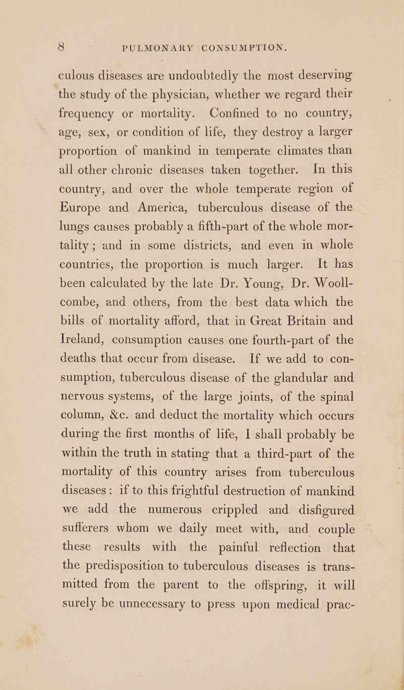 culous diseases are undoubtedly the most deserving the study of the physician, whether we regard their frequency or mortality. Confined to no country, age, sex, or condition of life, they destroy a larger proportion of mankind in temperate climates than all other chronic diseases taken together. In this country, and over the whole temperate region of Europe and America, tuberculous disease of the lungs causes probably a fifth-part of the whole mor- tality; and in some districts, and even in whole countries, the proportion is much larger. It has been calculated by the late Dr. Young, Dr. Wooll- combe, and others, from the best data which the bills of mortality afford, that in Great Britain and Ireland, consumption causes one fourth-part of the deaths that occur from disease. If we add to con- sumption, tuberculous disease of the glandular and nervous systems, of the large joints, of the spinal column, &amp;c. and deduct the mortality which occurs during the first months of life, I shall probably be within the truth in stating that a third-part of the mortality of this country arises from tuberculous diseases: if to this frightful destruction of mankind we add the numerous crippled and disfigured sufferers whom we daily meet with, and couple these results with the painful reflection that the predisposition to tuberculous diseases is trans- mitted from the parent to the offspring, it will surely be unnecessary to press upon medical prac-