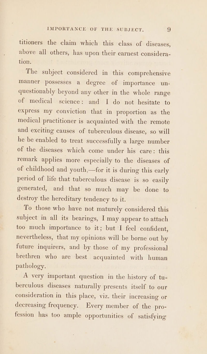 titioners the claim which this class of diseases, above all others, has upon their earnest considera- tion. The subject considered in this comprehensive manner possesses a degree of importance un- questionably beyond any other in the whole range of medical science: and I do not hesitate to express my conviction that in proportion as the medical practitioner is acquainted with the remote and exciting causes of tuberculous disease, so will he be enabled to treat successfully a large number of the diseases which come under his care: this remark applies more especially to the diseases of of childhood and youth,—for it is during this early period of life that tuberculous disease is so easily generated, and that so much may be done to destroy the hereditary tendency to it. To those who have not maturely considered this subject in all its bearings, I may appear to attach too much importance to it; but I feel confident, nevertheless, that my opinions will be borne out by future inquirers, and by those of my professional brethren who are best acquainted with human pathology. A very important question in the history of tu- berculous diseases naturally presents itself to our consideration in this place, viz. their increasing’ or decreasing frequency. Every member of the pro- fession has too ample opportunities of satisfying