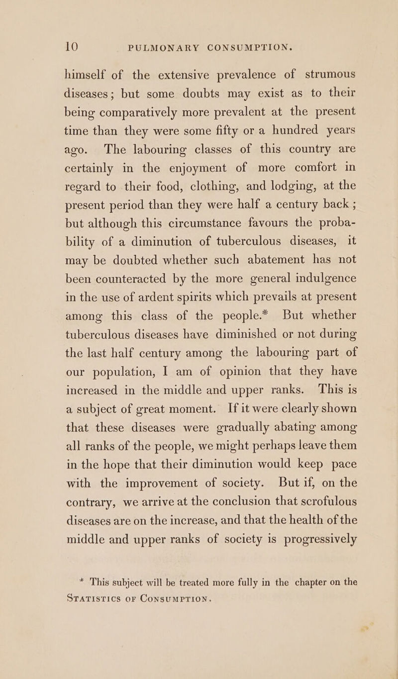 himself of the extensive prevalence of strumous diseases; but some doubts may exist as to their being comparatively more prevalent at the present time than they were some fifty or a hundred years ago. The labouring classes of this country are certainly in the enjoyment of more comfort in regard to their food, clothing, and lodging, at the present period than they were half a century back ; but although this circumstance favours the proba- bility of a diminution of tuberculous diseases, it may be doubted whether such abatement has not been counteracted by the more general indulgence in the use of ardent spirits which prevails at present among this class of the people.* But whether tuberculous diseases have diminished or not during the last half century among the labouring part of our population, I am of opinion that they have increased in the middle and upper ranks. This is a subject of great moment. If it were clearly shown that these diseases were gradually abating among all ranks of the people, we might perhaps leave them in the hope that their diminution would keep pace with the improvement of society. But if, on the contrary, we arrive at the conclusion that scrofulous diseases are on the increase, and that the health of the middle and upper ranks of society is progressively * This subject will be treated more fully in the chapter on the STATISTICS OF CoNSUMPTION.