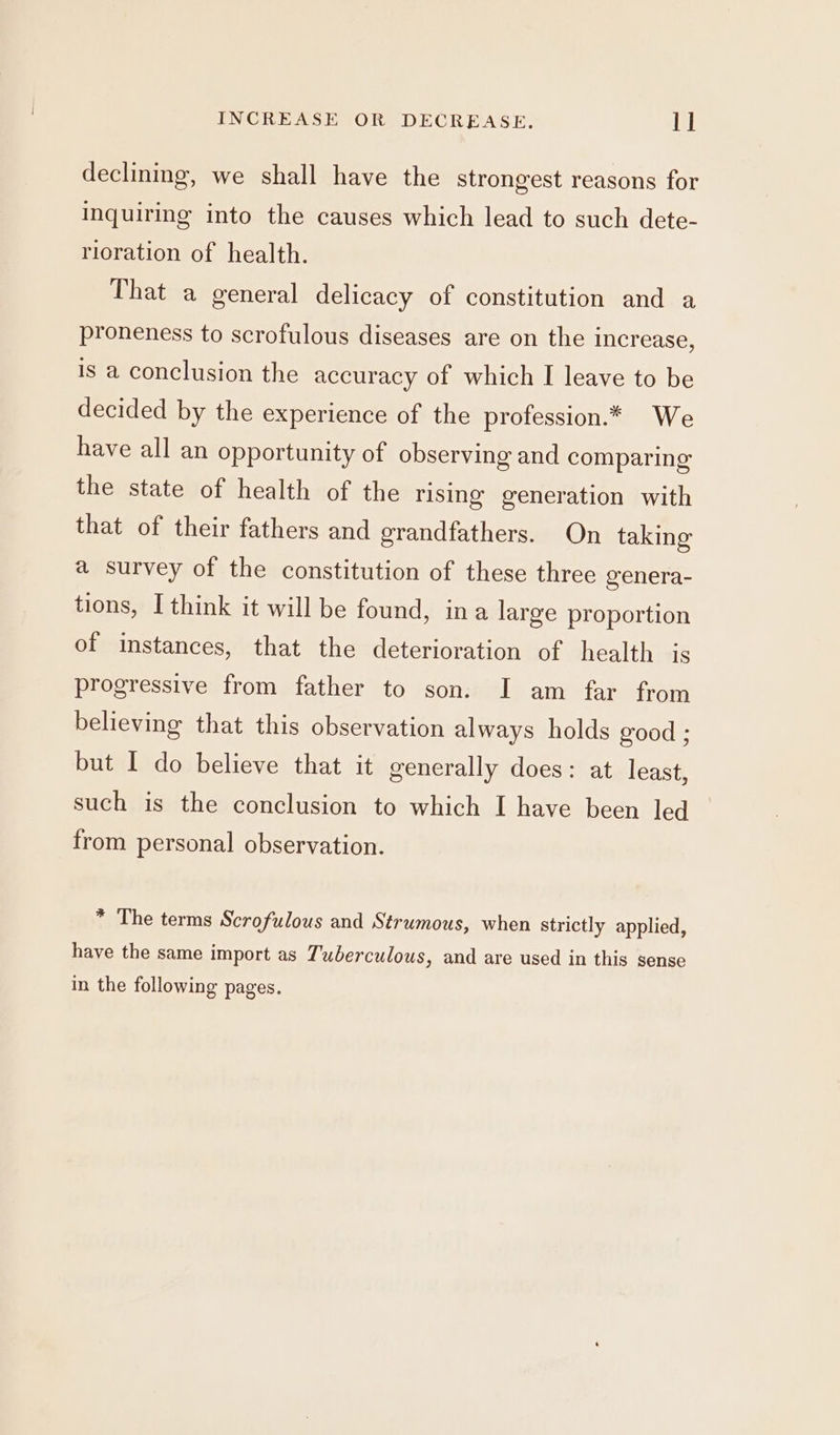 INCREASE OR DECREASE. ll declining, we shall have the strongest reasons for Inquiring into the causes which lead to such dete- rioration of health. That a general delicacy of constitution and a proneness to scrofulous diseases are on the increase, is a conclusion the accuracy of which I leave to be decided by the experience of the profession.* We have all an opportunity of observing and comparing the state of health of the rising generation with that of their fathers and grandfathers. On taking a survey of the constitution of these three genera- tions, I think it will be found, ina large proportion of instances, that the deterioration of health is progressive from father to son. I am far from believing that this observation always holds good ; but I do believe that it generally does: at least, such is the conclusion to which I have been led from personal observation. * The terms Scrofulous and Strumous, when strictly applied, have the same import as Tuberculous, and are used in this sense in the following pages.