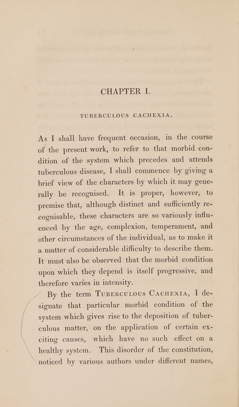 CHAPTER I. TUBERCULOUS CACHEXIA. As I shall have frequent occasion, in the course of the present work, to refer to that morbid con- dition of the system which precedes and attends tuberculous disease, I shall commence by giving a brief view of the characters by which it may gene- rally be recognised. It is proper, however, to premise that, although distinct and sufficiently re- cognisable, these characters are so variously influ- enced by the age, complexion, temperament, and other circumstances of the individual, as to make it a matter of considerable difficulty to describe them. It must also be observed that the morbid condition upon which they depend is itself progressive, and therefore varies in intensity. By the term TuBERcuLous CACHEXIA, I de- signate that particular morbid condition of the system which gives rise to the deposition of tuber- culous matter, on the application of certain ex- citing causes, which have no such effect on a healthy system. This disorder of the constitution, noticed by various authors under different names,