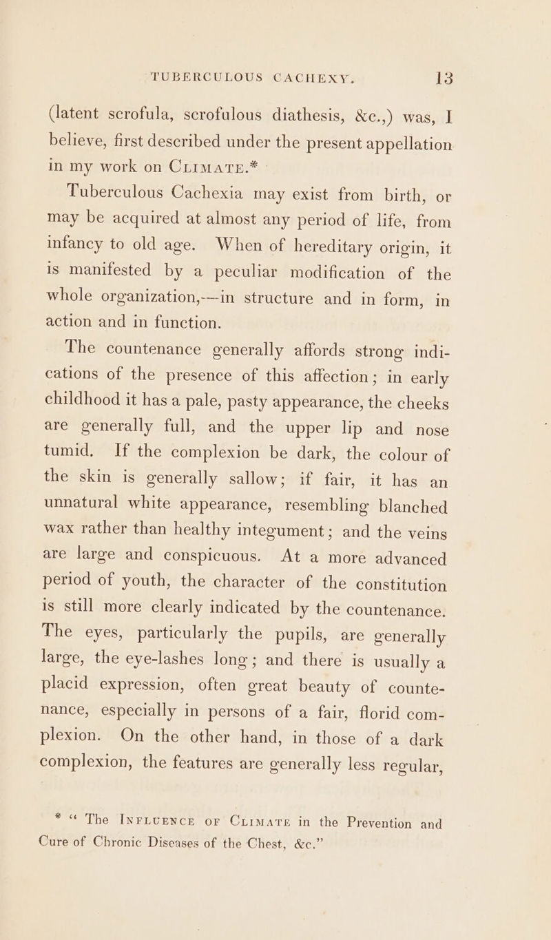 (latent scrofula, scrofulous diathesis, &amp;e.,) was, J believe, first described under the present appellation in my work on Crimate.* » Tuberculous Cachexia may exist from birth, or may be acquired at almost any period of life, from infancy to old age. When of hereditary origin, it is manifested by a peculiar modification of the whole organization,-—-in structure and in form, in action and in function. The countenance generally affords strong indi- cations of the presence of this affection; in early childhood it has a pale, pasty appearance, the cheeks are generally full, and the upper lip and nose tumid. If the complexion be dark, the colour of the skin is generally sallow; if fair, it has an unnatural white appearance, resembling blanched wax rather than healthy integument; and the veins are large and conspicuous. At a more advanced period of youth, the character of the constitution is still more clearly indicated by the countenance. The eyes, particularly the pupils, are generally large, the eye-lashes long; and there is usually a placid expression, often great beauty of counte- nance, especially in persons of a fair, florid com- plexion. On the other hand, in those of a dark complexion, the features are generally less regular, * &lt;&lt; The InrLUENCE or CrirmatTe in the Prevention and Cure of Chronic Diseases of the Chest, &amp;c.”