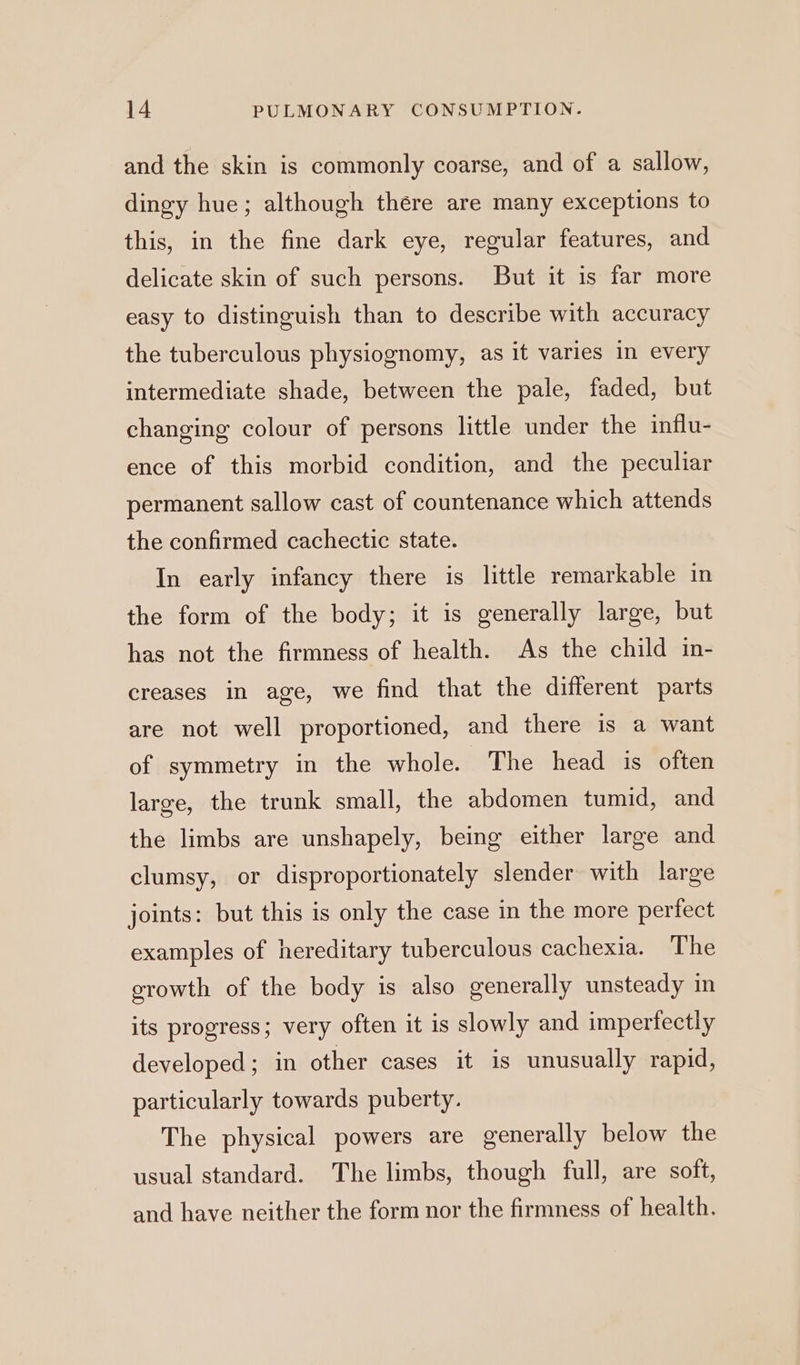 and the skin is commonly coarse, and of a sallow, dingy hue; although there are many exceptions to this, in the fine dark eye, regular features, and delicate skin of such persons. But it is far more easy to distinguish than to describe with accuracy the tuberculous physiognomy, as it varies in every intermediate shade, between the pale, faded, but changing colour of persons little under the influ- ence of this morbid condition, and the peculiar permanent sallow cast of countenance which attends the confirmed cachectic state. In early infancy there is little remarkable in the form of the body; it is generally large, but has not the firmness of health. As the child in- creases in age, we find that the different parts are not well proportioned, and there is a want of symmetry in the whole. The head is often large, the trunk small, the abdomen tumid, and the limbs are unshapely, being either large and clumsy, or disproportionately slender with large joints: but this is only the case in the more perfect examples of hereditary tuberculous cachexia. The growth of the body is also generally unsteady in its progress; very often it is slowly and imperfectly developed; in other cases it is unusually rapid, particularly towards puberty. The physical powers are generally below the usual standard. The limbs, though full, are soft, and have neither the form nor the firmness of health.